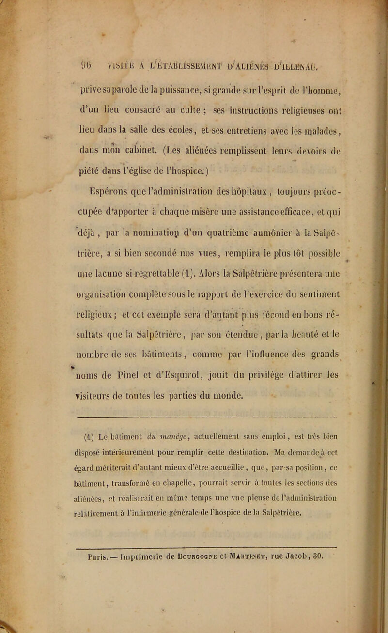 KG Visite à l’étASlIsSMiînt d’aliênés d'illbnAü. prive sa parole de la puissance, si grande sur l’esprit de l’homme, d’un lieu consacré au culte ; ses instructions religieuses ont lieu dans la salle des écoles, et ses entretiens avec les malades, dans mon cabinet. (Les aliénées remplissent leurs devoirs de f piété dans l’église de l’hospice.) Espérons que l’administration des hôpitaux, toujours préoc- cupée d’apporter à chaque misère une assistance efficace, et qui déjà , par la nomination d’un quatrième aumônier à la Salpé- trière, a si bien secondé nos vues, remplira le plus tôt possible une lacune si regrettable (1). Alors la Salpêtrière présentera une organisation complète sous le rapport de l’exercice du sentiment religieux; et cet exemple sera d’autant plus fécond en bons ré- sultats que la Salpêtrière, par son étendue, parla beauté et le nombre de ses bâtiments, comme par l’influence des grands noms de Pinel et d’Esquirol, jouit du privilège d’attirer les visiteurs de toutes les parties du monde. (i) Le bâtiment du manège, actuellement sans emploi, est très bien disposé intérieurement pour remplir cette destination. Ma demande à cet égard mériterait d’autant mieux d’être accueillie, que, par-sa position, ce bâtiment, transformé en chapelle, pourrait servir à toutes les sections des aliénées, et réaliserait eu même temps une vue pieuse de l’administration relativement à l'infirmerie générale de l’hospice delà Salpêtrière. Paris.— Imprimerie de Bourgogne cl Martexet, rue Jacob, 30.