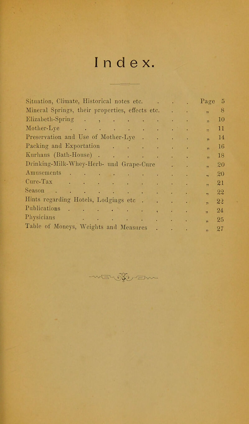 Index Situation, Climate, Historical notes etc. Page 5 Mineral Springs, their properties, effects etc. * i? 8 Elizabeth-Spring . , * » 10 Mother-Lye . 11 Preservation and Use of Mother-Lye . • r) 14 Packing and Exportation ..... • » 1C» Kurbans (Bath-House) • » IS Drinking-Milk-Whey-Herb- und Grape-Cure • h 20 Amusements • M 20 Cure-Tax . * ?) 21 Season * M 22 Hints regarding Hotels, Lodgings etc . * n 22 Publications .... * 1 • 24 Physicians * VI 25 Table of Moneys, Weights and Measures . • » 27