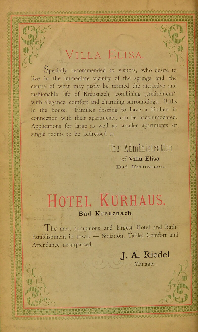Specially recommended to visitors, who desire to live in the immediate vicinity of the springs and the centre of what may justly be termed the attractive and fashionable life of Kreuznach, combining „retirement“ with elegance, comfort and charming surroundings. Baths in the house. Families desiring to have a kitchen in connection with their apartments, can be accommodated. Applications for large as well as smaller apartments or single rooms to be addressed to a The Administration of Villa Elisa Bad Ivreiiziiael i. Hotel Kurhaus. Bad Kreuznach. The most sumptuous and largest Hotel and Bath- Establishment in town. — Situation, Table, Comfoit and Attendance unsurpassed.