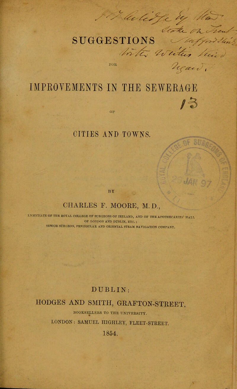 SUG< IMPROVEMENTS IN THE SEWERAGE LICENTIATE OF TTIB ROYAL COLLEGE OF SURGEONS OF IRELAND, AND OF THE APOTHECARIES’ HALL OF LONDON AND DUBLIN, ETC. ; SENIOR SURGEON, PENINSULAR AND ORIENTAL STEAM NAVIGATION COMPANY. DUBLIN: HODGES AND SMITH, GRAFTON-STREET. BOOKSELLERS TO THE UNIVERSITY. LONDON: SAMUEL HIGH LEY, FLEET-STREET. 1854. CITIES AND TOWNS. / BY CHARLES F. MOORE, M. D.