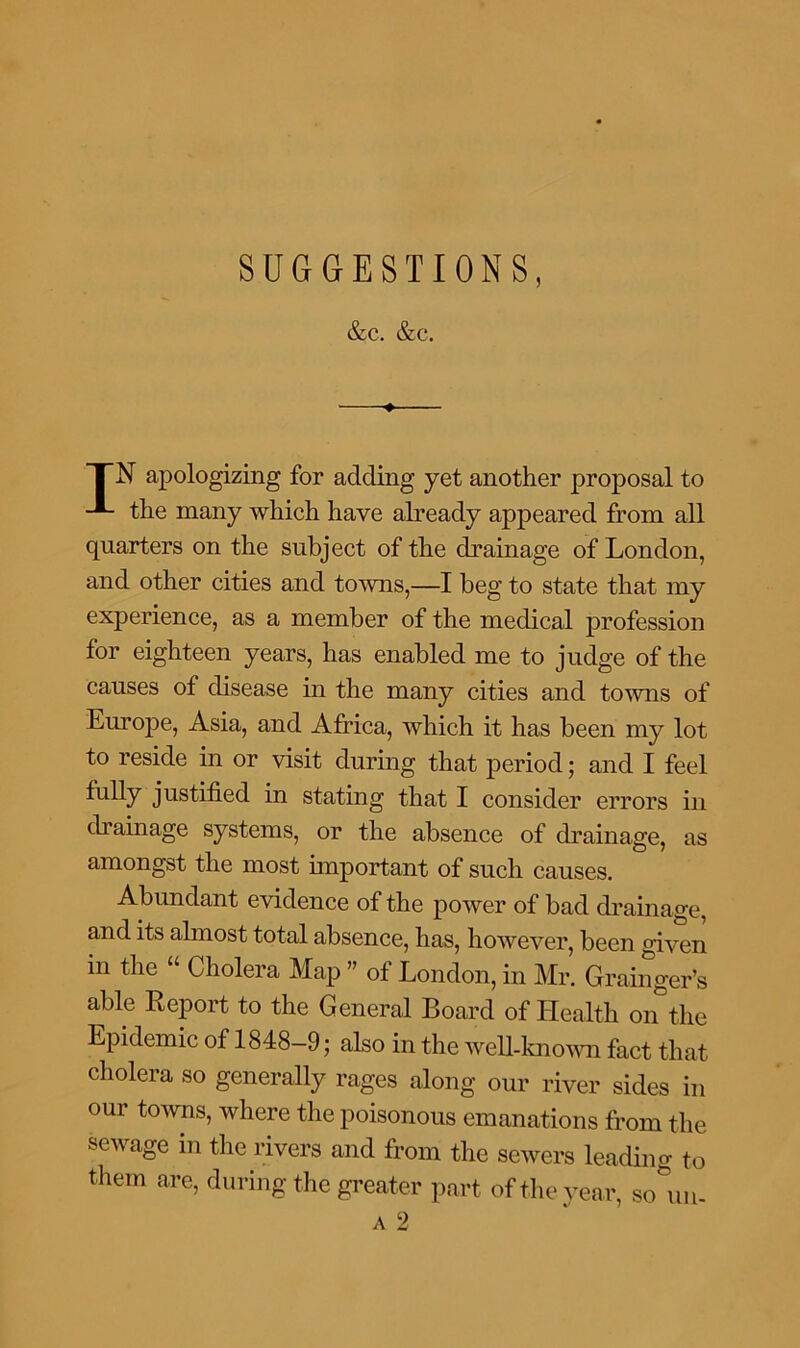 SUGGESTIONS, &c. &c. I~N apologizing for adding yet another proposal to the many which have already appeared from all quarters on the subject of the drainage of London, and other cities and towns,—I beg to state that my experience, as a member of the medical profession for eighteen years, has enabled me to judge of the causes of disease in the many cities and towns of Europe, Asia, and Africa, which it has been my lot to reside in or visit during that period; and I feel justified in stating that I consider errors in drainage systems, or the absence of drainage, as amongst the most important of such causes. Abundant evidence of the power of bad drainage, and its almost total absence, has, however, been given in the “ Cholera Map ” of London, in Mr. Grainger’s able Report to the General Board of Health on the Epidemic of 1848-9; also in the well-known fact that cholera so generally rages along our river sides in our towns, where the poisonous emanations from the sewage in the rivers and from the sewers leading to them are, during the greater part of the year, so°un- a 2
