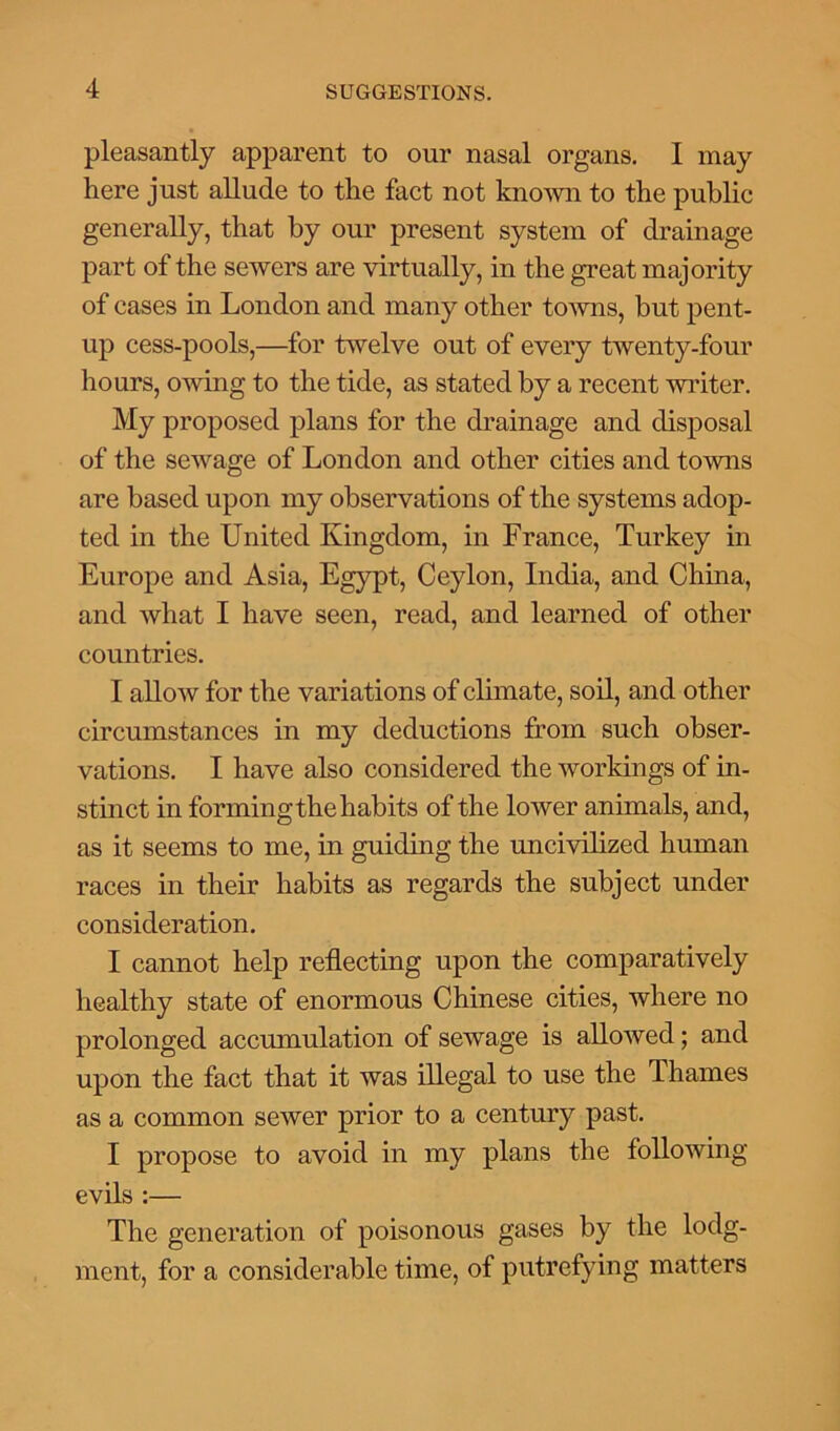 pleasantly apparent to our nasal organs. I may here just allude to the fact not known to the public generally, that by our present system of drainage part of the sewers are virtually, in the great majority of cases in London and many other towns, but pent- up cess-pools,—for twelve out of every twenty-four hours, owing to the tide, as stated by a recent writer. My proposed plans for the drainage and disposal of the sewage of London and other cities and towns are based upon my observations of the systems adop- ted in the United Kingdom, in France, Turkey in Europe and Asia, Egypt, Ceylon, India, and China, and what I have seen, read, and learned of other countries. I allow for the variations of climate, soil, and other circumstances in my deductions from such obser- vations. I have also considered the workings of in- stinct in forming the habits of the lower animals, and, as it seems to me, in guiding the uncivilized human races in their habits as regards the subject under consideration. I cannot help reflecting upon the comparatively healthy state of enormous Chinese cities, where no prolonged accumulation of sewage is allowed; and upon the fact that it was illegal to use the Thames as a common sewer prior to a century past. I propose to avoid in my plans the following evils :— The generation of poisonous gases by the lodg- ment, for a considerable time, of putrefying matters