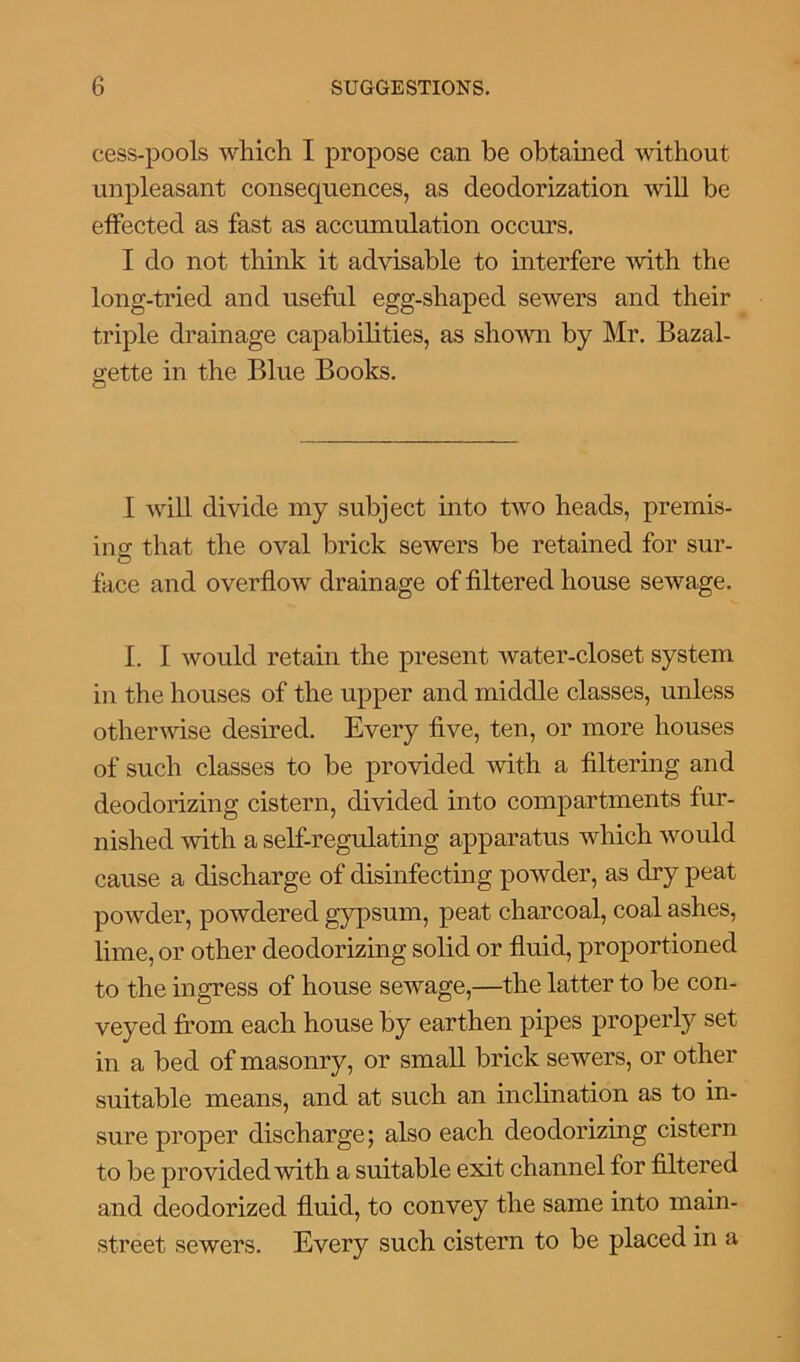 cess-pools which I propose can be obtained without unpleasant consequences, as deodorization will be effected as fast as accumulation occurs. I do not think it advisable to interfere with the long-tried and useful egg-shaped sewers and their triple drainage capabilities, as shown by Mr. Bazal- gette in the Blue Books. I will divide my subject into two heads, premis- ing that the oval brick sewers be retained for sur- face and overflow drainage of filtered house sewage. I. I would retain the present water-closet system in the houses of the upper and middle classes, unless otherwise desired. Every five, ten, or more houses of such classes to be provided with a filtering and deodorizing cistern, divided into compartments fur- nished with a self-regulating apparatus which would cause a discharge of disinfecting powder, as dry peat powder, powdered gypsum, peat charcoal, coal ashes, lime, or other deodorizing solid or fluid, proportioned to the ingress of house selvage,—the latter to be con- veyed from each house by earthen pipes properly set in a bed of masonry, or small brick sewers, or other suitable means, and at such an inclination as to in- sure proper discharge; also each deodorizing cistern to be provided with a suitable exit channel for filtered and deodorized fluid, to convey the same into main- street sewers. Every such cistern to be placed in a