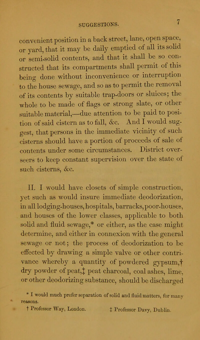 convenient position in a back street, lane, open space, or yard, that it may be daily emptied of all its solid or semi-solid contents, and that it shall be so con- structed that its compartments shall permit of this being done without inconvenience or interruption to the house sewage, and so as to permit the removal of its contents by suitable trap-doors or sluices; the whole to be made of flags or strong slate, or other suitable material,—due attention to be paid to posi- tion of said cistern as to fall, &c. And I would sug- gest, that persons in the immediate vicinity of such cisterns should have a portion of proceeds of sale of contents under some circumstances. District over- seers to keep constant supervision over the state of such cisterns, &c. II. I would have closets of simple construction, yet such as would insure immediate deodorization, in all lodging-houses, hospitals, barracks, poor-houses, and houses of the lower classes, applicable to both solid and fluid sewage,* or either, as the case might determine, and either in connexion with the general sewage or not; the process of deodorization to be effected by drawing a simple valve or other contri- vance whereby a quantity of powdered gypsum,f dry powder of peat,J peat charcoal, coal ashes, lime, or other deodorizing substance, should be discharged * I would much prefer separation of solid and fluid matters, for many reasons. t Professor Way, London. t Professor Davy, Dublin.