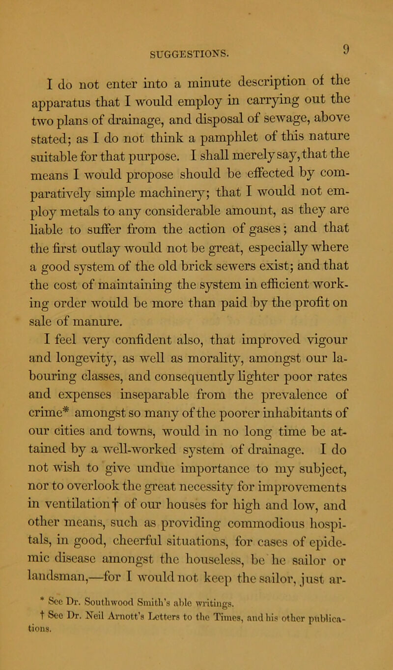 I do not enter into a minute description of the apparatus that I would employ in carrying out the two plans of drainage, and disposal of sewage, above stated; as I do not think a pamphlet of this nature suitable for that purpose. I shall merely say, that the means I would propose should be effected by com- paratively simple machinery; that I would not em- ploy metals to any considerable amount, as they are liable to suffer from the action of gases; and that the first outlay would not be great, especially where a good system of the old brick sewers exist; and that the cost of maintaining the system in efficient work- ing order would be more than paid by the profit on sale of manure. I feel very confident also, that improved vigour and longevity, as well as morality, amongst our la- bouring classes, and consequently lighter poor rates and expenses inseparable from the prevalence of crime* amongst so many of the poorer inhabitants of our cities and towns, would in no long time be at- tained by a well-worked system of drainage. I do not wish to give undue importance to my subject, nor to overlook the great necessity for improvements in ventilation f of our houses for high and low, and other means, such as providing commodious hospi- tals, in good, cheerful situations, for cases of epide- mic disease amongst the houseless, be he sailor or landsman,—for I would not keep the sailor, just ar- * See Dr. Southwood Smith’s able writings. t Sec Dr. Neil Amott’s Letters to the Times, and his other publica- tions.