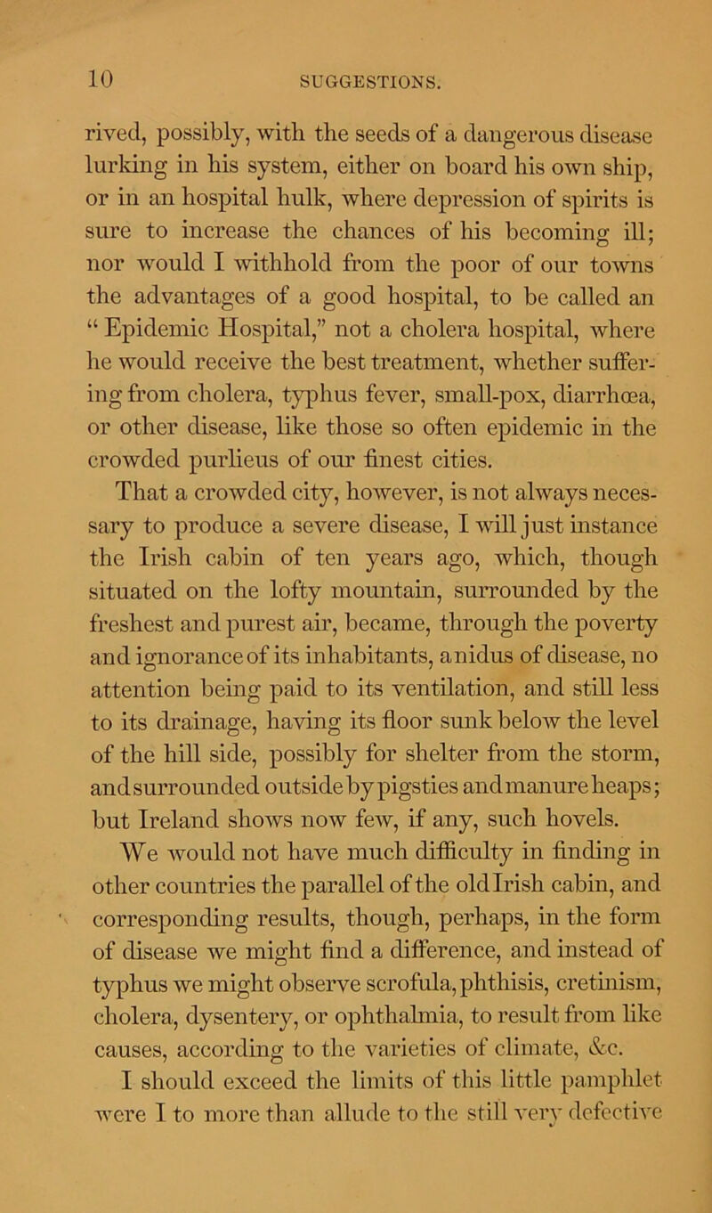 rived, possibly, with the seeds of a dangerous disease lurking in his system, either on board his own ship, or in an hospital hulk, where depression of spirits is sure to increase the chances of his becoming ill: nor would I withhold from the poor of our towns the advantages of a good hospital, to be called an “ Epidemic Hospital,” not a cholera hospital, where he would receive the best treatment, whether suffer- ing from cholera, typhus fever, small-pox, diarrhoea, or other disease, like those so often epidemic in the crowded purlieus of our finest cities. That a crowded city, however, is not always neces- sary to produce a severe disease, I will just instance the Irish cabin of ten years ago, which, though situated on the lofty mountain, surrounded by the freshest and purest air, became, through the poverty and ignorance of its inhabitants, anidus of disease, no attention being paid to its ventilation, and still less to its drainage, having its floor sunk below the level of the hill side, possibly for shelter from the storm, and surrounded outside by pigsties and manure heaps; but Ireland shows now few, if any, such hovels. We would not have much difficulty in finding in other countries the parallel of the old Irish cabin, and corresponding results, though, perhaps, in the form of disease we might find a difference, and instead of typhus we might observe scrofula, phthisis, cretinism, cholera, dysentery, or ophthalmia, to result from like causes, according to the varieties of climate, &c. I should exceed the limits of this little pamphlet were I to more than allude to the still very defective