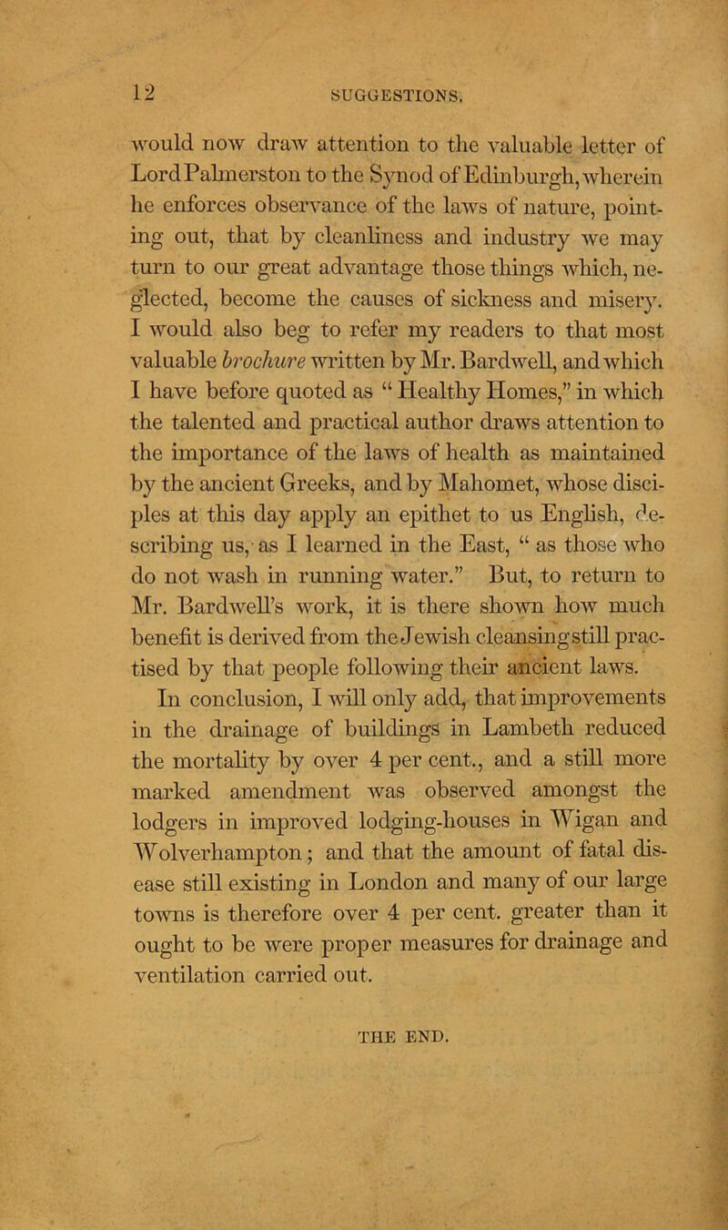 would now draw attention to the valuable letter of Lord Palmerston to the Synod of Edinburgh, wherein he enforces observance of the laws of nature, point- ing out, that by cleanliness and industry we may turn to our great advantage those things which, ne- glected, become the causes of sickness and misery. I would also beg to refer my readers to that most valuable brochure written by Mr. Bar dwell, and which I have before quoted as “ Healthy Homes,” in which the talented and practical author draws attention to the importance of the laws of health as maintained by the ancient Greeks, and by Mahomet, whose disci- ples at this day apply an epithet to us English, de- scribing us,-as I learned in the East, “ as those who do not wash in running water.” But, to return to Mr. Bardwell’s work, it is there shown how much benefit is derived from the Jewish cleansing still prac- tised by that people following their ancient laws. In conclusion, I will only add, that improvements in the drainage of buildings in Lambeth reduced the mortality by over 4 per cent., and a still more marked amendment was observed amongst the lodgers in improved lodging-houses in Wigan and Wolverhampton; and that the amount of fatal dis- ease still existing in London and many of our large towns is therefore over 4 per cent, greater than it ought to be were proper measures for drainage and ventilation carried out. THE END.