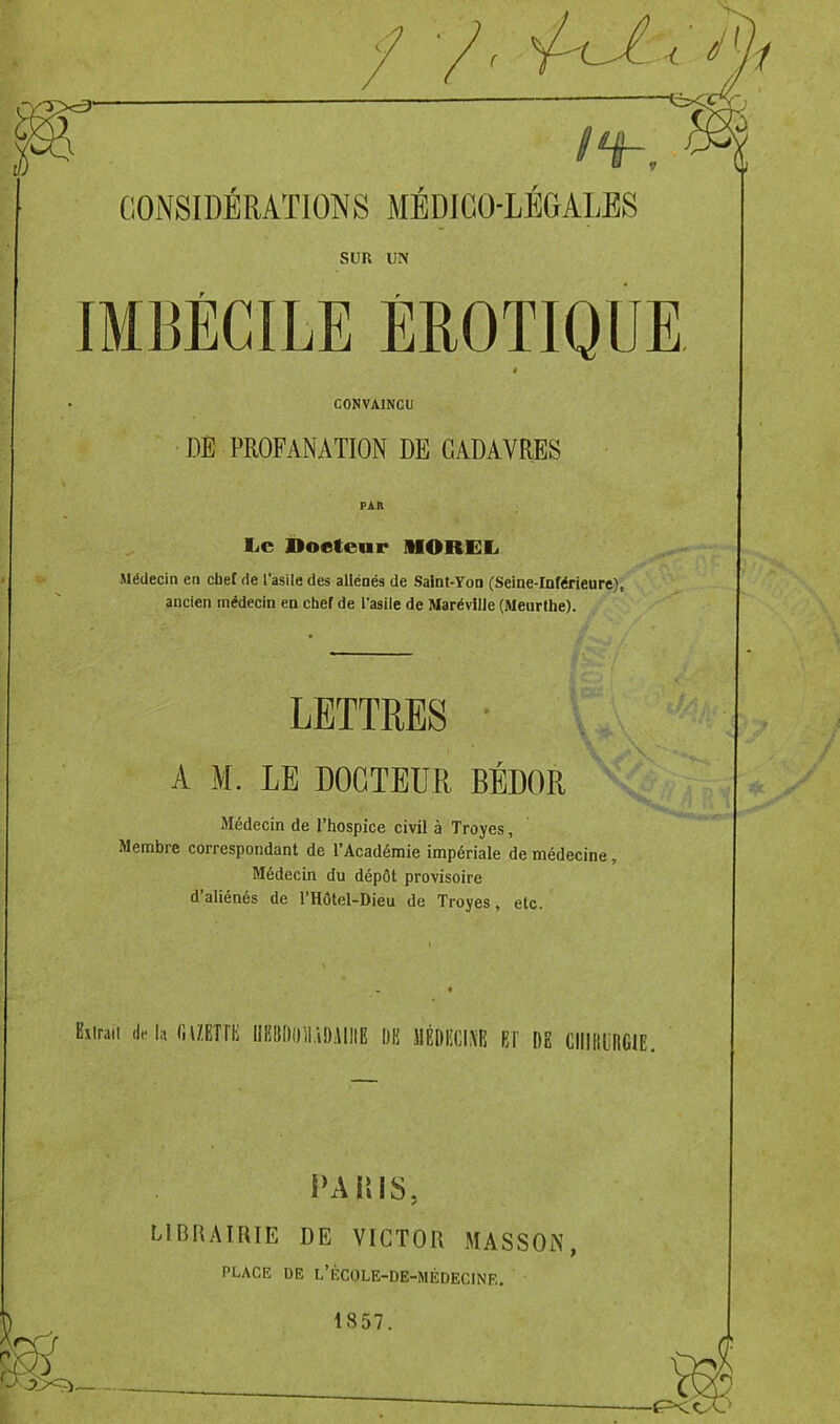 < ni CONSIDÉRATIONS MEDICO-LEGALES son on IMBÉCILE ÉROTIQUE t CONVAINCU DE PROFANATION DE CADAVRES Le Docteur MOREL Médecin en cbef de l'asile des aliénés de Saint-Yon (Seine-Inférieure), ancien médecin en chef de l'asile de Marévllle (Meurthe). LETTRES A M. LE DOCTEUR BÉDOR Médecin de l’hospice civil à Troyes, Membre correspondant de l’Académie impériale de médecine, Médecin du dépôt provisoire d aliénés de l’Hôtel-Dieu de Troyes, etc. Etiraii de la fi METTE IIHBDlRlADAIIIE DE 1IÉDECIM EF DE ClllllliRGIE. U A BIS. LIBRAIRIE DE VICTOR MASSON, PLACE DE L’ÉC0LE-DE-MÉDEC1NE. 1857.