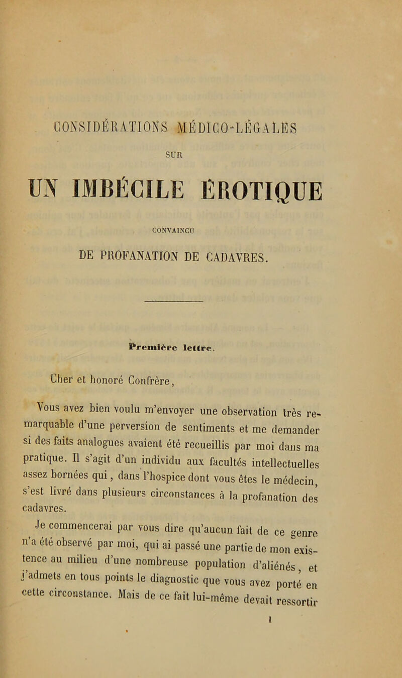 SUR UN IMBÉCILE EROTIQUE CONVAINCU DE PROFANATION DE CADAVRES. Première lettre. Cher et honoré Confrère, Vous avez bien voulu m’envoyer une observation très re- marquable d’une perversion de sentiments et me demander si des faits analogues avaient été recueillis par moi dans ma pratique. Il s’agit d’un individu aux facultés intellectuelles assez bornées qui, dans l’hospice dont vous êtes le médecin, s’est livré dans plusieurs circonstances à la profanation des cadavres. Je commencerai par vous dire qu’aucun fait de ce genre n’a été observé par moi, qui ai passé une partie de mon exis- tence au milieu d’une nombreuse population d’aliénés, et j’admets en tous points le diagnostic que vous avez porté en cette circonstance. Mais de ce fait lui-même devait ressortir