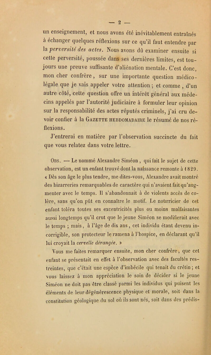 un enseignement, et nous avons été inévitablement entraînés à échanger quelques réflexions sur ce qu’il faut entendre par la perversité des actes. Nous avons dû examiner ensuite si cette perversité, poussée dans ses dernières limites, est tou- jours une preuve suffisante d’aliénation mentale. C’est donc, mon cher confrère, sur une importante question médico- légale que je vais appeler votre attention ; et comme , d’un autre côté, cette question offre un intérêt général aux méde- cins appelés par l’autorité judiciaire à formuler leur opinion sur la responsabilité des actes réputés criminels, j’ai cru de- voir confier à la Gazette hebdomadaire le résumé de nos ré- flexions. J’entrerai en matière par l’observation succincte du fait que vous relatez dans votre lettre. Obs. — Le nommé Alexandre Siméon , qui fait le sujet de cette observation, est un enfant trouvé dont la naissance remonte à 1829. « Dès son âge le plus tendre, me dites-vous, Alexandre avait montré des bizarreries remarquables de caractère qui n’avaient fait qu’aug- menter avec le temps. Il s’abandonnait à de violents accès de co- lère, sans qu’on pût en connaître le motif. Le noürricier de cet enfant toléra toutes ses excentricités plus ou moins malfaisantes aussi longtemps qu’il crut que le jeune Siméon se modifierait avec le temps ; mais, à l’âge de dix ans, cet individu étant devenu in- corrigible, son protecteur le ramena à l’hospice, en déclarant qu’il lui croyait la cervelle dérangée. » Vous me faites remarquer ensuite, mon cher confrère, que cet enfant se présentait en effet à l’observation avec des facultés res- treintes, que c’était une espèce d’imbécile qui tenait du crétin ; et vous laissez à mon appréciation le soin de décider si le jeune Siméon ne doit pas être classé parmi les individus qui puisent les éléments de leur dégénérescence physique et morale, soit dans la constitution géologique du sol où ils sont nés, soit dans des prédis-