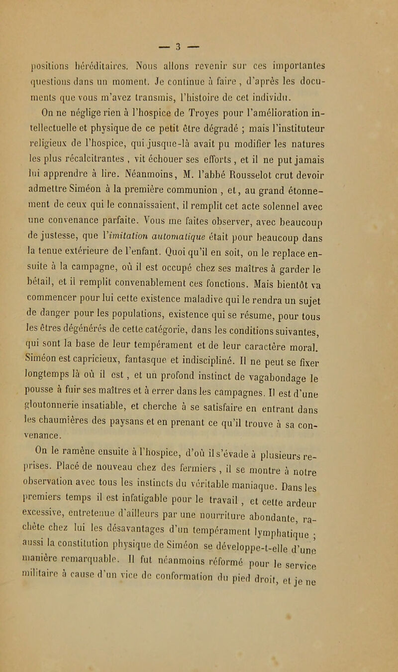 positions héréditaires. Nous allons revenir sur ces importantes questions dans un moment. Je continue à faire , d’après les docu- ments que vous m’avez transmis, l’histoire de cet individu. On ne négligerien à l’hospice de Troyes pour l’amélioration in- tellectuelle et physique de ce petit être dégradé ; mais l’instituteur religieux de l’hospice, qui jusque-là avait pu modifier les natures les plus récalcitrantes , vit échouer ses efforts , et il ne put jamais lui apprendre à lire. Néanmoins, M. l’abbé Rousselot crut devoir admettre Siméon à la première communion , et, au grand étonne- ment de ceux qui le connaissaient, il remplit cet acte solennel avec une convenance parfaite. Vous me faites observer, avec beaucoup de justesse, que l'imitation automatique était pour beaucoup dans la tenue extérieure de l’enfant. Quoi qu’il en soit, on le replace en- suite à la campagne, où il est occupé chez ses maîtres à garder le bétail, et ii remplit convenablement ces fonctions. Mais bientôt va commencer pour lui cette existence maladive qui le rendra un sujet de danger pour les populations, existence qui se résume, pour tous les êtres dégénérés de cette catégorie, dans les conditions suivantes, qui sont la base de leur tempérament et de leur caractère moral. Siméon est capricieux, fantasque et indiscipliné. Il ne peut se fixer longtemps là où il est, et un profond instinct de vagabondage le pousse à fuir ses maîtres et à errer dans les campagnes. Il est d’une gloutonnerie insatiable, et cherche à se satisfaire en entrant dans les chaumières des paysans et en prenant ce qu’il trouve à sa con- venance. On le ramène ensuite à l’hospice, d’où il s’évade à plusieurs re- frises. Placé de nouveau chez des fermiers , il se montre à notre observation avec tous les instincts du véritable maniaque. Dans les premiers temps il est infatigable pour le travail , et celte ardeur excessive, entretenue d’ailleurs par une nourriture abondante, ra- chète chez lui les désavantages d’un tempérament lymphatique ; aussi la constitution physique de Siméon se développe-t-elle d’une manière remarquable. Il fut néanmoins réformé pour le service militaire à cause d’un vice de conformation du pied droit, et je ne