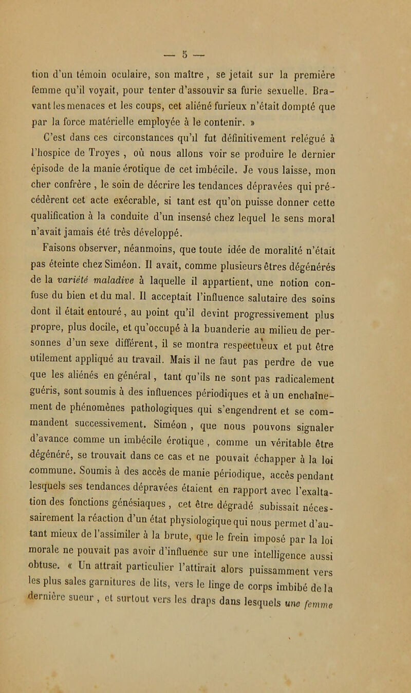 tion d’un témoin oculaire, son maître , se jetait sur la première femme qu’il voyait, pour tenter d’assouvir sa furie sexuelle. Bra- vant les menaces et les coups, cet aliéné furieux n’était dompté que par la force matérielle employée à le contenir. » C’est dans ces circonstances qu’il fut définitivement relégué à l’hospice de Troyes , où nous allons voir se produire le dernier épisode de la manie érotique de cet imbécile. Je vous laisse, mon cher confrère , le soin de décrire les tendances dépravées qui pré - cédèrent cet acte exécrable, si tant est qu’on puisse donner cette qualification à la conduite d’un insensé chez lequel le sens moral n’avait jamais été très développé. Faisons observer, néanmoins, que toute idée de moralité n’était pas éteinte chez Simeon. Il avait, comme plusieurs êtres dégénérés de la variété maladive à laquelle il appartient, une notion con- fuse du bien et du mal. Il acceptait l’influence salutaire des soins dont il était entouré, au point qu’il devint progressivement plus propre, plus docile, et qu occupe a la buanderie au milieu de per- sonnes d’un sexe différent, il se montra respectueux et put être utilement appliqué au travail. Mais il ne faut pas perdre de vue que les aliénés en général, tant qu’ils ne sont pas radicalement guéris, sont soumis à des influences périodiques et à un enchaîne- ment de phénomènes pathologiques qui s’engendrent et se com- mandent successivement. Siméon , que nous pouvons signaler d avance comme un imbécile érotique , comme un véritable être dégénéré, se trouvait dans ce cas et ne pouvait échapper à la loi commune. Soumis à des accès de manie périodique, accès pendant lesquels ses tendances dépravées étaient en rapport avec l’exalta- tion des fonctions génésiaques , cet être dégradé subissait néces- sairement la réaction d’un état physiologique qui nous permet d’au- tant mieux de l’assimiler à la brute, que le frein imposé par la loi morale ne pouvait pas avoir d’influence sur une intelligence aussi obtuse. « Un attrait particulier l’attirait alors puissamment vers les plus sales garnitures de lits, vers le linge de corps imbibé de la dernière sueur , et surtout vers les draps dans lesquels une femme