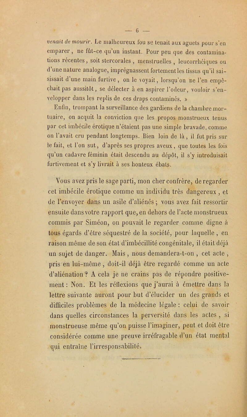 venait de mourir. Le malheureux Cou se lenait aux aguets pour s’en emparer , ne fût-ce qu’un instant. Pour peu que des contamina- tions récentes, soit stercorales , menstruelles , leucorrhciques ou d’une nature analogue, imprégnassent fortement les tissus qu’il sai- sissait d une main furtive , on le voyait, lorsqu’on ne l’en empê- chait pas aussitôt, se délecter à en aspirer l’odeur, vouloir s’en- velopper dans les replis de ces draps contaminés. » Enfin, trompant la surveillance des gardiens de la chambre mor- tuaire, on acquit la conviction que les propos monstrueux tenus par cet imbécile érotique n’étaient pas une simple bravade, comme on l’avait cru pendant longtemps. Bien loin de là, il fut pris sur le fait, et l’on sut, d’après ses propres aveux, que toutes les fois qu’un cadavre féminin était descendu au dépôt, il s’y introduisait furtivement et s’y livrait à ses honteux ébats. Vous avez pris le sage parti, mon cher confrère, de regarder cet imbécile érotique comme un individu très dangereux , et de l’envoyer dans un asile d’aliénés ; vous avez fait ressortir ensuite dans votre rapport que, en dehors de l’acte monstrueux commis par Siméon, on pouvait le regarder comme digne à tous égards d’être séquestré de la société, pour laquelle , en raison même de son état d’imbécillité congénitale, il était déjà un sujet de danger. Mais , nous demandera-t-on , cet acte , pris en lui-même , doit-il déjà être regardé comme un acte d’aliénation? A cela je ne crains pas de répondre positive- ment : Non. Et les réflexions que j’aurai à émettre dans la lettre suivante auront pour but d’élucider un des grands et difficiles problèmes de la médecine légale : celui de savoir dans quelles circonstances la perversité dans les actes , si monstrueuse même qu’on puisse l’imaginer, peut et doit être considérée comme une preuve irréfragable d’un état mental qui entraîne l’irresponsabilité.