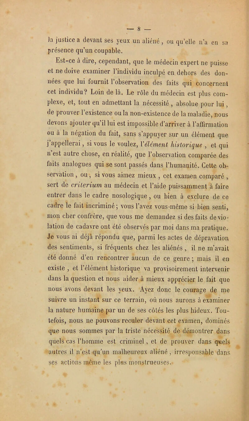 )a justice a devant ses yeux un aliéné , ou qu’elle n’a en sa présence qu’un coupable. Est-ce à dire, cependant, que le médecin expert ne puisse et ne doive examiner l’individu inculpé en dehors des don- nées que lui fournit l’observation des faits qui concernent cet individu? Loin de là. Le rôle du médecin est plus com- plexe, et, tout en admettant la nécessité , absolue pour lui, de prouver l’existence ou la non-existence de la maladie, nous devons ajouter qu’il lui est impossible d’arriver à l’affirmation ou à la négation du fait, sans s’appuyer sur un élément que j appellerai, si vous le voulez, l'élément historique , et qui n est autre chose, en réalité, que l’observation comparée des faits analogues qui se sont passés dans l’humanité. Cette ob- servation , ou, si vous aimez mieux , cet examen comparé , sert de critérium au médecin et l’aide puissamment à faire entrer dans le cadre nosologique, ou bien à exclure de ce cadre le fait incriminé; vous l’avez vous-même si bien senti, mon cher confrère, que vous me demandez si des faits de vio- lation de cadavre ont été observés par moi dans ma pratique. Je vous ai déjà répondu que, parmi les actes de dépravation des sentiments, si fréquents chez les aliénés, il ne m’avait été donné d’en rencontrer aucun de ce genre ; mais il en existe , et l’élément historique va provisoirement intervenir dans la question et nous aider à mieux apprécier le fait que nous avons devant les yeux. Ayez donc le courage de me suivre un instant sur ce terrain, où nous aurons à examiner la nature humaine par un de ses côtés les plus hideux. Tou- tefois, nous ne pouvons reculer devant cet examen, dominés que nous sommes par la triste nécessité de démontrer dans quels cas l’homme est criminel, et de prouver dans quels autres il n’est qu’un malheureux aliéné , irresponsable dans ses actions même les plus monstrueuses.