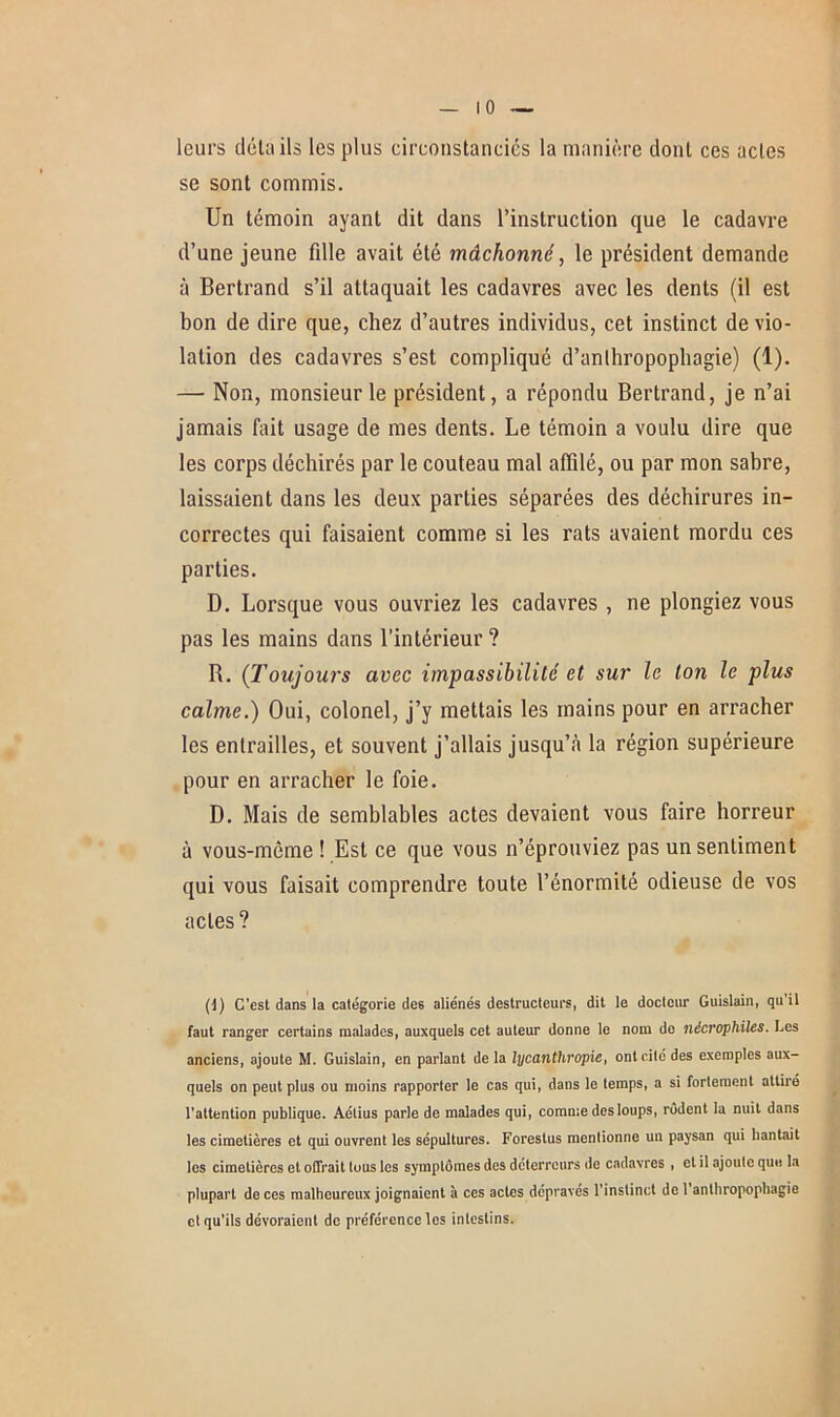 leurs détails les plus circonstanciés la manière dont ces actes se sont commis. Un témoin ayant dit dans l’instruction que le cadavre d’une jeune fdle avait été mâchonné, le président demande à Bertrand s’il attaquait les cadavres avec les dents (il est bon de dire que, chez d’autres individus, cet instinct de vio- lation des cadavres s’est compliqué d’anlhropophagie) (1). — Non, monsieur le président, a répondu Bertrand, je n’ai jamais fait usage de mes dents. Le témoin a voulu dire que les corps déchirés par le couteau mal affilé, ou par mon sabre, laissaient dans les deux parties séparées des déchirures in- correctes qui faisaient comme si les rats avaient mordu ces parties. D. Lorsque vous ouvriez les cadavres , ne plongiez vous pas les mains dans l’intérieur ? B. (Toujours avec impassibilité et sur le ton le plus calme.) Oui, colonel, j’y mettais les mains pour en arracher les entrailles, et souvent j’allais jusqu’à la région supérieure pour en arracher le foie. D. Mais de semblables actes devaient vous faire horreur à vous-mème ! Est ce que vous n’éprouviez pas un sentiment qui vous faisait comprendre toute l’énormité odieuse de vos actes? (1) G’cst dans la catégorie de6 aliénés destructeurs, dit le docteur Guislain, qu’il faut ranger certains malades, auxquels cet auteur donne le nom de nécrophiles. Les anciens, ajoute M. Guislain, en parlant de la lycanthropie, ont cité des exemples aux- quels on peut plus ou moins rapporter le cas qui, dans le temps, a si fortement attiré l’attention publique. Aétius parle de malades qui, comme des loups, rodent la nuit dans les cimetières et qui ouvrent les sépultures. Foreslus mentionne un paysan qui hantait les cimetières et offrait tous les symptômes des déterreurs de cadavres , et il ajoute que la plupart de ces malheureux joignaient à ces actes dépravés l’instinct de 1 anthropophagie cl qu’ils dévoraient de préférence les intestins.