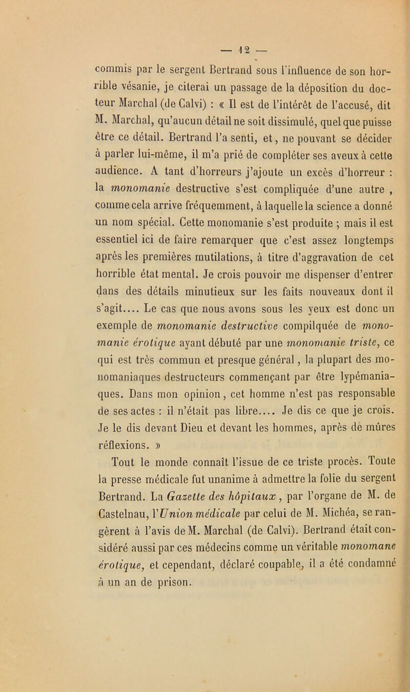 commis par le sergent Bertrand sous l'inlluence de son hor- rible vésanie, je citerai un passage de la déposition du doc- teur Marchai (de Calvi) : « Il est de l’intérêt de l’accusé, dit M. Marchai, qu’aucun détail ne soit dissimulé, quel que puisse être ce détail. Bertrand l’a senti, et, ne pouvant se décider à parler lui-même, il m’a prié de compléter ses aveux à cette audience. A tant d’horreurs j’ajoute un excès d’horreur : la monomanie destructive s’est compliquée d’une autre , comme cela arrive fréquemment, à laquelle la science a donné un nom spécial. Cette monomanie s’est produite ; mais il est essentiel ici de faire remarquer que c’est assez longtemps après les premières mutilations, à titre d’aggravation de cet horrible état mental. Je crois pouvoir me dispenser d’entrer dans des détails minutieux sur les faits nouveaux dont il s’agit— Le cas que nous avons sous les yeux est donc un exemple de monomanie destructive compliquée de mono- manie érotique ayant débuté par une monomanie triste, ce qui est très commun et presque général, la plupart des mo- nomaniaques destructeurs commençant par être lypémania- ques. Dans mon opinion, cet homme n’est pas responsable de ses actes : il n’était pas libre.... Je dis ce que je crois. Je le dis devant Dieu et devant les hommes, après de mûres réflexions. » Tout le monde connaît l’issue de ce triste procès. Toute la presse médicale fut unanime à admettre la folie du sergent Bertrand. La Gazette des hôpitaux, par l’organe de M. de Castelnau, Y U nion médicale par celui de M. Michéa, se ran- gèrent à l’avis deM. Marchai (de Calvi). Bertrand était con- sidéré aussi par ces médecins comme un véritable monomane érotique, et cependant, déclaré coupable, il a été condamné à un an de prison.