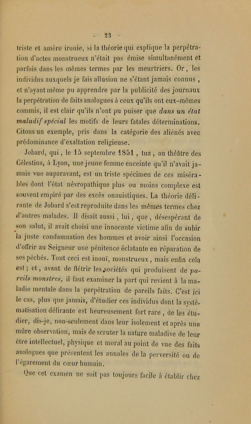 triste et amère ironie, si la théorie qui explique la perpétra- tion d’actes monstrueux n’était pas émise simultanément et parfois dans les mêmes termes par les meurtriers. Or, les individus auxquels je fais allusion ne s’étant jamais connus , et n’ayant même pu apprendre par la publicité des journaux la perpétration de faits analogues à ceux qu’ils ont eux-mêmes commis, il est clair qu’ils n’ont pu puiser que dans un état maladif spécial les motifs de leurs fatales déterminations. Citons un exemple, pris dans la catégorie des aliénés avec prédominance d’exaltation religieuse. Jobard, qui, le 15 septembre 1851 , tua , au théâtre des Céleslins, à Lyon, une jeune femme enceinte qu’il n’avait ja- mais vue auparavant, est un triste spécimen de ces miséra- bles dont l’état névropathique plus ou moins complexe est souvent empiré par des excès onanistiques. La théorie déli- rante de Jobard s’est reproduite dans les mêmes termes chez d’autres malades. Il disait aussi, lui, que , désespérant de ^son salut, il avait choisi une innocente victime afin de subir la juste condamnation des hommes et avoir ainsi l’occasion d offrir au Seigneur une pénitence éclatante en réparation de ses péchés. Tout ceci est inouï, monstrueux , mais enfin celai est; et, avant de flétrir les sociétés qui produisent de pa- reils monstres, il faut examiner la part qui revient à la mar ladie mentale dans la perpétration de pareils faits. C’est ici le cas, plus que jamais, d’étudier ces individus dont la systér matisation délirante est heureusement fort rare , de les étu- dier, dis-je, non-seulement dans leur isolement et après une mûre observation, mais de scruter la nature maladive de leur être intellectuel, physique et moral au point de vue des faits analogues que présentent les annales de la perversité ou de l’égarement du cœur humain. Que cet examen ne soit pas toujours facile à établir chez