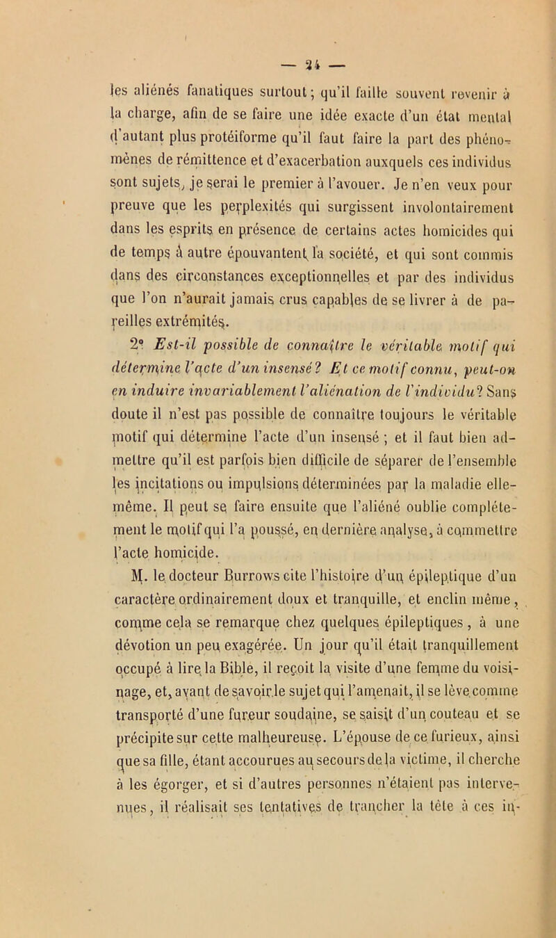 — ai- les aliénés fanatiques surtout ; qu’il faille souvent revenir à la charge, afin de se faire une idée exacte d’un état mental d autant plus protéiforme qu’il faut faire la part des phéno- mènes de rémittence et d’exacerbation auxquels ces individus sont sujets, je serai le premier à l’avouer. Je n’en veux pour preuve que les perplexités qui surgissent involontairement dans les esprits en présence de certains actes homicides qui de temps ù autre épouvantent, la société, et qui sont commis dans des circonstances exceptionnelles et par des individus que l’on n’aurait jamais crus capables de se livrer à de pa-^ peilles extrémité^. 2° Est-il possible de connaître le véritable motif qui détepr^ine l’acte d’un insensé? Et ce motif connu, peut-on en induire invariablement l’aliénation de l'individu? Sans doute il n’est pas possible de connaître toujours le véritable motif qui détermine l’acte d’un insensé ; et il faut bien ad- mettre qu’il est parfois bien difficile de séparer de l’ensemble les incitations ou imposions déterminées par la maladie elle- même. Il peut se faire ensuite que l’aliéné oublie complète- ment le rnolifqui l’a poussé, en dernière analyse, à commettre l’acte homicide. M. le, docteur Burrows cite l’histojre d’un, épileptique d’un caractère ordinairement doux et tranquille, et enclin même, conyme cela se remarque chez quelques épileptiques , à une dévotion un peu exagérée. Un jour qu’il était tranquillement occupé à lire la Bible, il reçoit la visite d’une fenyme du voisi- nage, et, ayant de savoir.le sujet qui l’amenait, il se lève comme transporté d’une foreur soudaine, se saisit d’un, couteau et se précipite sur celte malheureusç. L’épouse de ce furieux, ainsi que sa fille, étant accourues ausecoursdela victime, il cherche à les égorger, et si d’autres personnes n’étaient pas interve- nues, il réalisait ses tentatives de trancher la tète à ces in-