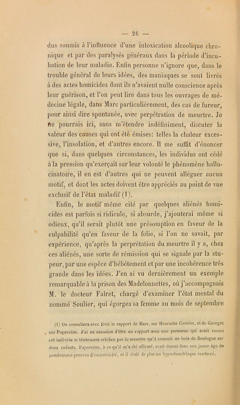 dus soumis à l’influence d’une intoxication alcoolique chro- nique et par des paralysés généraux dans la période d’incu- bation de leur maladie. Enfin personne n’ignore que, dans le trouble général de leurs idées, des maniaques se sont livrés à des actes homicides dont ils n’avaient nulle conscience après leur guérison, et l’on peut lire dans tous les ouvrages de mé- decine légale, dans Marc particulièrement, des cas de fureur, pour ainsi dire spontanée, avec perpétration de meurtre. Je ne pourrais ici, sans m’étendre indéfiniment, discuter la valeur des causes qui ont été émises: telles la chaleur exces- sive, l’insolation, et d’autres encore. 11 me suffit d’énoncer que si, dans quelques circonstances, les individus ont cédé à la pression qu’exerçait sur leur volonté le phénomène hallu- cinatoire, il en est d’autres qui ne peuvent alléguer aucun motif, et dont les actes doivent être appréciés au point de vue exclusif de l’état maladif (1). Enfin, le motif même cité par quelques aliénés homi- cides est parfois si ridicule, si absurde, j’ajouterai même si odieux, qu’il serait plutôt une présomption en faveur de la culpabilité qu’en faveur de la folie, si l’on ne savait, par expérience, qu’après la perprétalion du meurtre il y a, chez ces aliénés, une sorte de rémission qui se signale par la stu- peur, par une espèce d’hébétement et par une incohérence très grande dans les idées. J’en ai vu dernièrement un exemple remarquable à la prison des Madelonnettes, où j’accompagnais M. le docteur Falret, chargé d’examiner l’état mental du nommé Soulier, qui égorgea sa femme au mois de septembre (1) On consultera avec fruit lo rapport de Marc, sur Henriette Cornier, et de Gcorgel , sur Papavoine. J’ai eu occasion d'être en rapport avec une personne (pii avait connu cet individu si tristement célèbre par le meurtre qu’d commit au bois de Boulogne sur deux enfants. Papavoine, à te qu’il m’a été affirmé, avait donné dans son jeune âge do liombrpuscs preuves (j'cxccnli jcjlé, et il était de plus un hjpoeliondrlaquo renforpé,