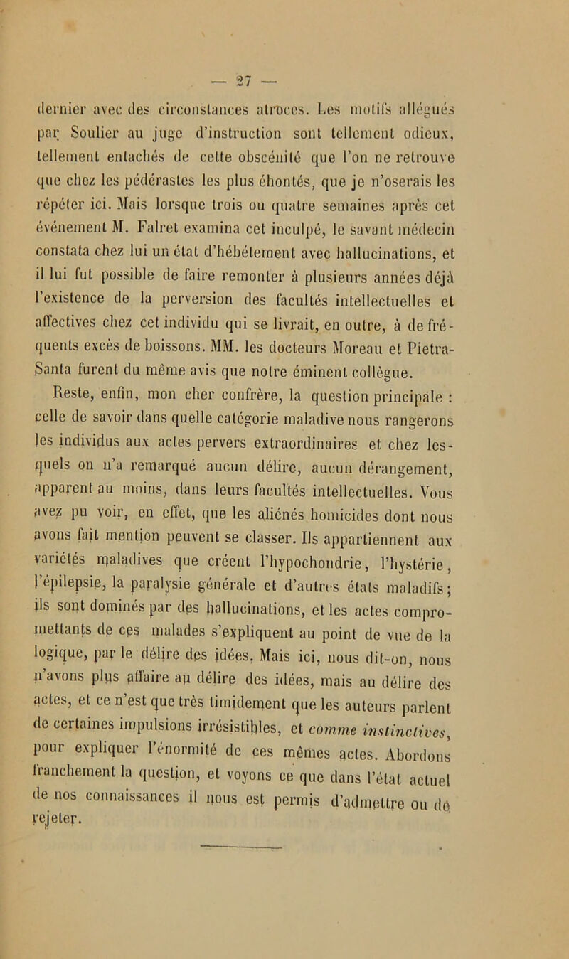 dernier avec des circonstances atroces. Les motifs allégués par Soulier au juge d’instruction sont tellement odieux, tellement entachés de cette obscénité que l’on ne retrouve que chez les pédérastes les plus éhontés, que je n’oserais les répéter ici. Mais lorsque trois ou quatre semaines après cet événement M. Falret examina cet inculpé, le savant médecin constata chez lui un étal d’hébétement avec hallucinations, et il lui fut possible de faire remonter à plusieurs années déjà l’existence de la perversion des facultés intellectuelles et affectives chez cet individu qui se livrait, en outre, à de fré- quents excès de boissons. MM. les docteurs Moreau et Pietra- Santa furent du même avis que notre éminent collègue. Reste, enfin, mon cher confrère, la question principale : celle de savoir dans quelle catégorie maladive nous rangerons les individus aux actes pervers extraordinaires et chez les- quels on n a remarqué aucun délire, aucun dérangement, apparent au moins, dans leurs facultés intellectuelles. Vous avez pu voir, en effet, que les aliénés homicides dont nous avons fait mention peuvent se classer. Ils appartiennent aux variétés rqaladives que créent l’hypochondrie, l’hystérie, l’épilepsie, la paralysie générale et d’autres états maladifs; ils sopt dominés par dps hallucinations, elles actes compro- mettants de cps malades s’expliquent au point de vue de la logique, par le délire des idées. Mais ici, nous dit-on, nous n’avons plias affaire ay délire des idées, mais au délire des actes, et ce n est que très timidement que les auteurs parlent de certaines impulsions irrésistibles, et comme instinctives, pour expliquer l’énormité de ces mêmes actes. Abordons Iranchement la question, et voyons ce que dans l’état actuel de nos connaissances il nous est permis d’admettre ou do rejeter.