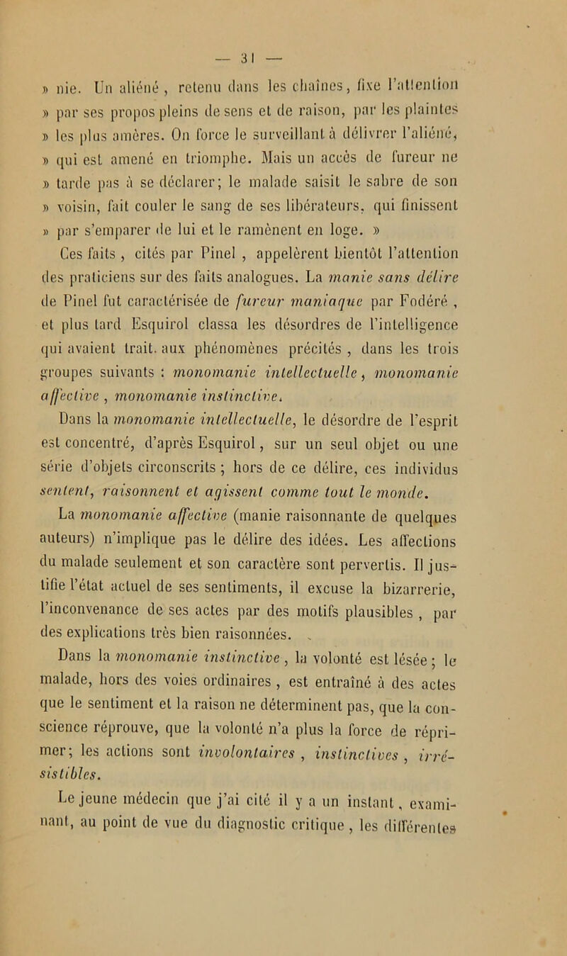 » nie. Un aliéné, retenu dans les chaînes, fixe l’atlention » par ses propos pleins de sens el de raison, par les plaintes » les plus amères. On force le surveillant, à délivrer l’aliéné, » qui est amené en triomphe. Mais un accès de fureur ne » tarde pas à se déclarer; le malade saisit le sabre de son » voisin, fait couler le sang de ses libérateurs, qui finissent » par s’emparer de lui et le ramènent en loge. » Ces faits, cités par Pinel , appelèrent bientôt l’attention des praticiens sur des faits analogues. La manie sans délire de Pinel fut caractérisée de fureur maniaque par Fodéré , et plus lard Esquirol classa les désordres de l’intelligence qui avaient trait, aux phénomènes précités , dans les trois groupes suivants: monomanie intellectuelle, monomanie affective , monomanie instinctive, Dans la monomanie intellectuelle, le désordre de l'esprit est concentré, d’après Esquirol, sur un seul objet ou une série d’objets circonscrits ; hors de ce délire, ces individus sentent, raisonnent et agissent comme tout le monde. La monomanie affective (manie raisonnante de quelques auteurs) n’implique pas le délire des idées. Les affections du malade seulement et son caractère sont pervertis. Il jus- tifie l’état actuel de ses sentiments, il excuse la bizarrerie, l’inconvenance de ses actes par des motifs plausibles , par des explications très bien raisonnées. , Dans la monomanie instinctive , la volonté est lésée; le malade, hors des voies ordinaires , est entraîné à des actes que le sentiment el la raison ne déterminent pas, que la con- science réprouve, que la volonté n’a plus la force de répri- mer; les actions sont involontaires , instinctives , irré- sistibles. Lejeune médecin que j’ai cité il y a un instant, exami- nant, au point de vue du diagnostic critique, les différentes