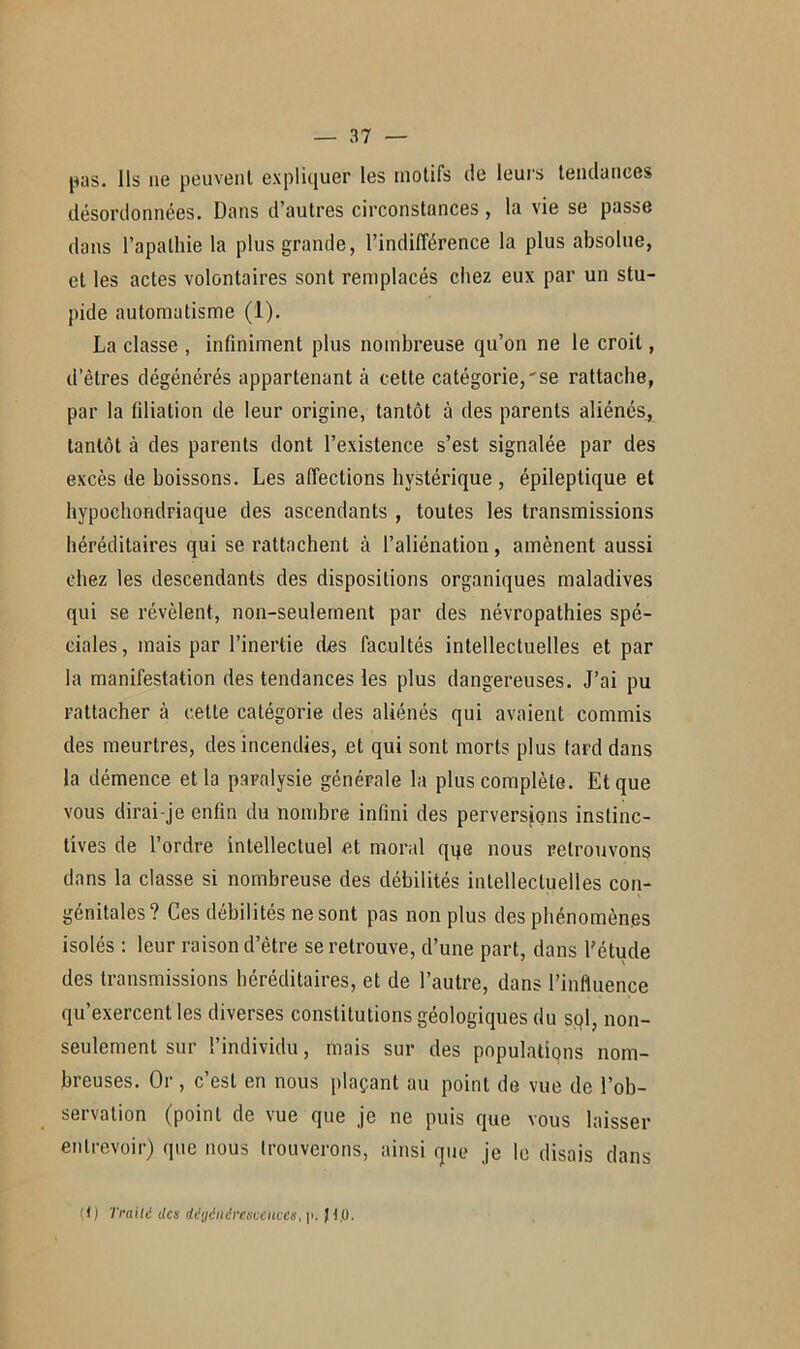 pas. Ils ae peuvent expliquer les motifs de leurs tendances désordonnées. Dans d’autres circonstances, la vie se passe dans l’apathie la plus grande, l’indifférence la plus absolue, et les actes volontaires sont remplacés chez eux par un stu- pide automatisme (1). La classe , infiniment plus nombreuse qu’on ne le croit, d’êtres dégénérés appartenant à cette catégorie,'se rattache, par la filiation de leur origine, tantôt à des parents aliénés, tantôt à des parents dont l’existence s’est signalée par des excès de boissons. Les affections hystérique , épileptique et hypochondriaque des ascendants , toutes les transmissions héréditaires qui se rattachent à l’aliénation, amènent aussi chez les descendants des dispositions organiques maladives qui se révèlent, non-seulement par des névropathies spé- ciales, mais par l’inertie des facultés intellectuelles et par la manifestation des tendances les plus dangereuses. J’ai pu rattacher à cette catégorie des aliénés qui avaient commis des meurtres, des incendies, et qui sont morts plus tard dans la démence et la paralysie générale la plus complète. Et que vous dirai-je enfin du nombre infini des perversions instinc- tives de l’ordre intellectuel et moral qi^e nous retrouvons dans la classe si nombreuse des débilités intellectuelles con- génitales? Ces débilités ne sont pas non plus des phénomènes isolés : leur raison d’être se retrouve, d’une part, dans l'étude des transmissions héréditaires, et de l’autre, dans l’influence qu’exercent les diverses constitutions géologiques du sql, non- seulement sur l’individu, mais sur des populations nom- breuses. Or , c’est en nous plaçant au point de vue de l’ob- servation (point de vue que je ne puis que vous laisser entrevoir) que nous trouverons, ainsi que je le disais dans (1) Traité des dégénérescences, p. J 1,0.