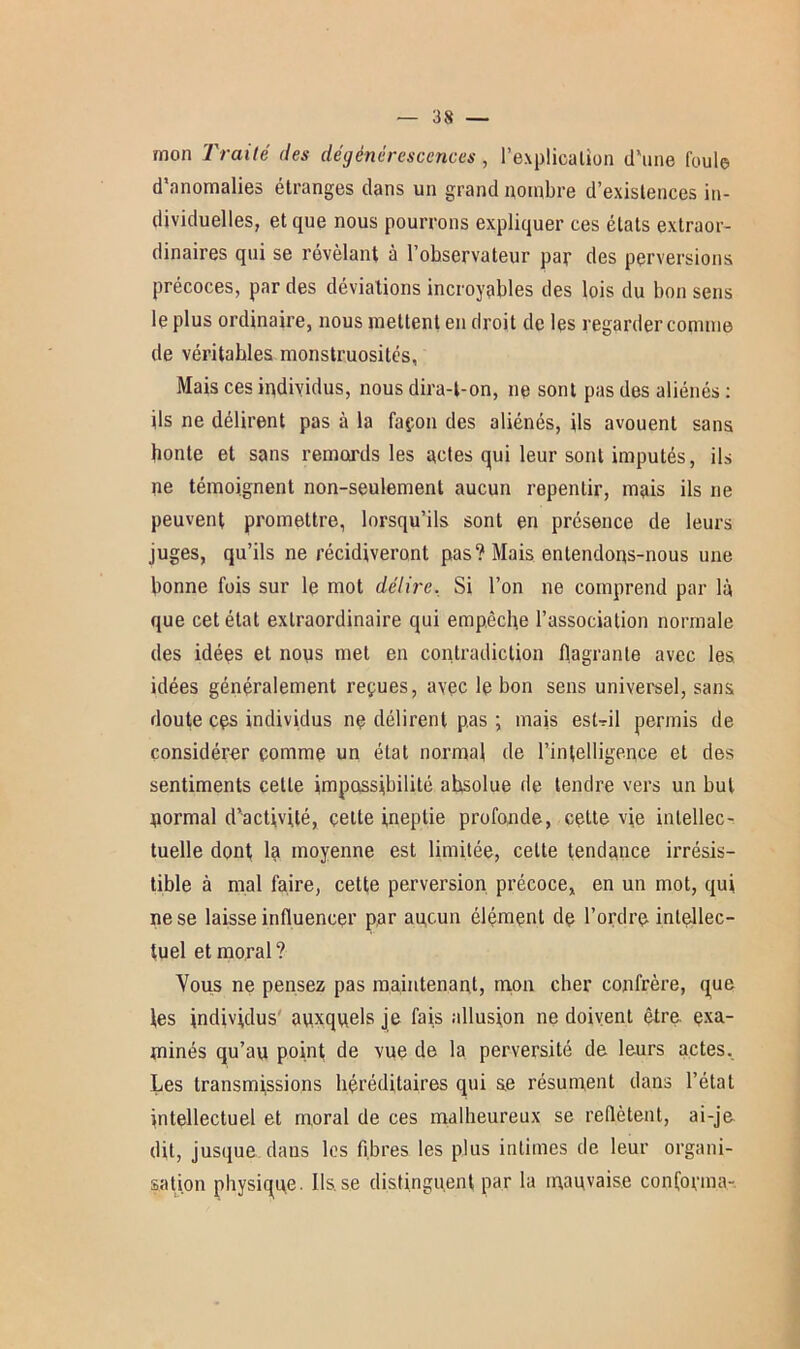 mon Traité des dégénérescences , l’explication d'une foule d’anomalies étranges dans un grand nombre d’existences in- dividuelles, et que nous pourrons expliquer ces états extraor- dinaires qui se révélant à l’observateur par des perversions précoces, par des déviations incroyables des lois du bon sens le plus ordinaire, nous mettent en droit de les regarder comme de véritables monstruosités, Mais ces individus, nous dira-t-on, ne sont pas des aliénés : ils ne délirent pas à la façon des aliénés, ils avouent sans bonté et sans remords les actes qui leur sont imputés, ils ne témoignent non-seulement aucun repentir, mais ils ne peuvent promettre, lorsqu’ils sont en présence de leurs juges, qu’ils ne récidiveront pas? Mais entendons-nous une bonne fois sur le mot délire. Si l’on ne comprend par là que cet état extraordinaire qui empêche l’association normale des idées et nous met en contradiction flagrante avec les idées généralement reçues, avec le bon sens universel, sans doute cçs individus ne délirent pas ; mais est-il permis de considérer comme un état normal de l’intelligence et des sentiments cette impassibilité absolue de tendre vers un but normal d’activité, çette ineptie profonde, cette vie intellec- tuelle dont la moyenne est limitée, celte tendance irrésis- tible à mal faire, cette perversion précoce, en un mot, qui ne se laisse influencer par aucun élément de l’ordre intellec- tuel et moral? Vous ne pensez pas maintenant, mon cher confrère, que les individus auxquels je fais allusion ne doivent être exa- minés qu’au point de vue de la perversité de leurs actes. Les transmissions héréditaires qui se résument dans l’état intellectuel et moral de ces malheureux se reflètent, ai-je dit, jusque dans les fibres les plus intimes de leur organi- sation physique. Ils.se distinguent par la mauvaise conforma-