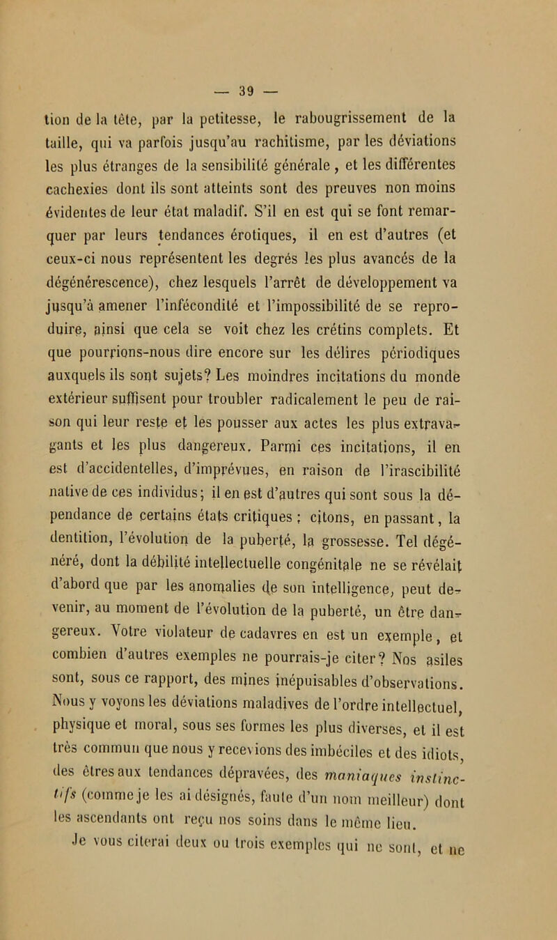 tien de la tète, par la petitesse, le rabougrissement de la taille, qui va parfois jusqu’au rachitisme, par les déviations les plus étranges de la sensibilité générale , et les différentes cachexies dont ils sont atteints sont des preuves non moins évidentes de leur état maladif. S’il en est qui se font remar- quer par leurs tendances érotiques, il en est d’autres (et ceux-ci nous représentent les degrés les plus avancés de la dégénérescence), chez lesquels l’arrêt de développement va jusqu’à amener l’infécondité et l’impossibilité de se repro- duire, ainsi que cela se voit chez les crétins complets. Et que pourrions-nous dire encore sur les délires périodiques auxquels ils sopt sujets? Les moindres incitations du monde extérieur suffisent pour troubler radicalement le peu de rai- son qui leur reste et les pousser aux actes les plus extrava=- gants et les plus dangereux. Parmi ces incitations, il en est d’accidentelles, d’imprévues, en raison de l’irascibilité native de ces individus; il en est d’autres qui sont sous la dé- pendance de certains états critiques ; citons, en passant, la dentition, l’évolution de la puberté, la grossesse. Tel dégé- néré, dont la débilité intellectuelle congénitale ne se révélait d abord que par les anomalies de son intelligence, peut de- venir, au moment de l’évolution de la puberté, un être dan- gereux. Votre violateur de cadavres en est un exemple, et combien d’autres exemples ne pourrais-je citer? Nos asiles sont, sous ce rapport, des mines inépuisables d’observations. Nous y voyons les déviations maladives de l’ordre intellectuel, physique et moral, sous ses formes les plus diverses, et il est très commun que nous y recevions des imbéciles et des idiots, des êtres aux tendances dépravées, des maniaques instinc- tifs (comme je les ai désignés, faute d’un nom meilleur) dont les ascendants ont. reçu nos soins dans le même lieu. Je vous citerai deux ou trois exemples qui ne sont, et ne