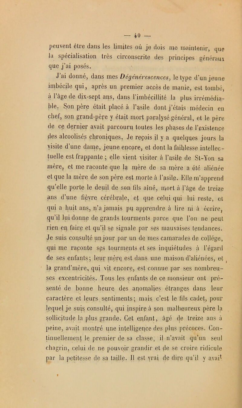 peuvent être dans les limites où je dois ino maintenir, que la spécialisation très circonscrite des principes généraux que j’ai posés. J ai donné, dans mes Dégénérescences, le type d’un jeune imbécile qui, après un premier accès de manie, est tombé, à l’âge de dix-sept ans, dans l’imbécillité la plus irrémédia- ble, Son père était placé à l’qsile dont j’étais médecin en chef, son grand-père y était mort paralysé général, et le père de ce dernier avait parcouru toutes les phases de l’existence des alcoolisés chroniques, Je reçois il y a quelques jours la visite d’une dame, jeune encore, et dont la faiblesse intellec- tuelle est frappante ; elle vient visiter à l’asile de St-Yon sa mère, et me raconte que la mère de sa mère a été aliénée et que la mère de son père est morte à l’asile. Elle m’apprend qu’elle porte le deuil de son tils aîné, mort à l’âge de treize ans d’une fièvre cérébrale, ef que celui qui lui reste, et qui a huit ans, n’a jamais pu apprendre à lire ni à écrire, qu’il lui donne de grands tourments parce que l’on ne peut rien eq faire et qu’il sp signale par ses mauvaises tendances. Je suis consulté un jour par un de mes camarades de collège, qui me raponte sps tourments et ses inquiétudes à l’égard de ses enfants; leur mère est dans Ulie maison d’aliénées, et la grand’mère, qui vit encore, est connue par ses nombreu- ses excentricités. Tous les enfants de ce monsieur ont pré- senté de bonne heure des anomalies étranges dans leur caractère et leurs sentiments; mais c’est le (ils cadet, pour lequel je suis consulté, qui jnspirp à son malheureux père la sollicitude la plus grande. Cet enfant, âgé de treize ans à peine, avait montré une intelligence des plus précoces. Con- tinuellement le premier de sa classe, il n’qvait qu’un seul chagrin, celui de ne pouvoir grandir et de se croire ridicule par la petitesse île sa taille. 11 est yrai de dire qu’il y avait