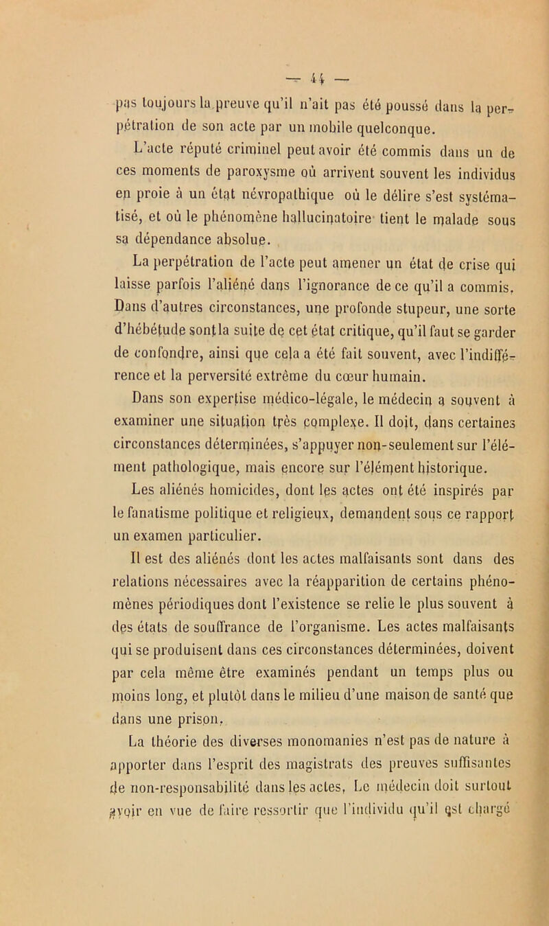 pas toujours lu preuve qu’il n’ait pas été poussé clans la per* pétralion de son acte par un mobile quelconque. Lacté réputé criminel peut avoir élé commis clans un de ces moments de paroxysme où arrivent souvent les individus en proie à un état névropathique où le délire s’est systéma- tisé, et où le phénomène hallucinatoire tient le malade sous sa dépendance absolue. La perpétration de l’acte peut amener un état c}e crise qui laisse parfois l’aliéné dans l’ignorance de ce qu’il a commis. Dans d’autres circonstances, une profonde stupeur, une sorte d’hébétude sontla suite de cet état critique, qu’il faut se garder de confondre, ainsi que cela a été fait souvent, avec l’indiffé- rence et la perversité extrême du cœur humain. Dans son expertise médico-légale, le médecin a souvent à examiner une situation très complexe. Il doit, dans certaines circonstances déterminées, s’appuyer non-seulement sur l’élé- ment pathologique, mais encore sur l’éjément historique. Les aliénés homicides, dont les actes ont été inspirés par le fanatisme politique et religieux, demandent sous ce rapport un examen particulier. Il est des aliénés dont les actes malfaisants sont dans des relations nécessaires avec la réapparition de certains phéno- mènes périodiques dont l’existence se relie le plus souvent à des états de souffrance de l’organisme. Les actes malfaisants qui se produisent dans ces circonstances déterminées, doivent par cela même être examinés pendant un temps plus ou moins long, et plutôt dans le milieu d’une maison de santé que dans une prison. La théorie des diverses monomanies n’est pas de nature à apporter dans l’esprit des magistrats des preuves suffisantes de non-responsabilité dans les actes, Le médecin doit surtout jayoir en vue de faire ressortir que l’individu qu’il qst chargé