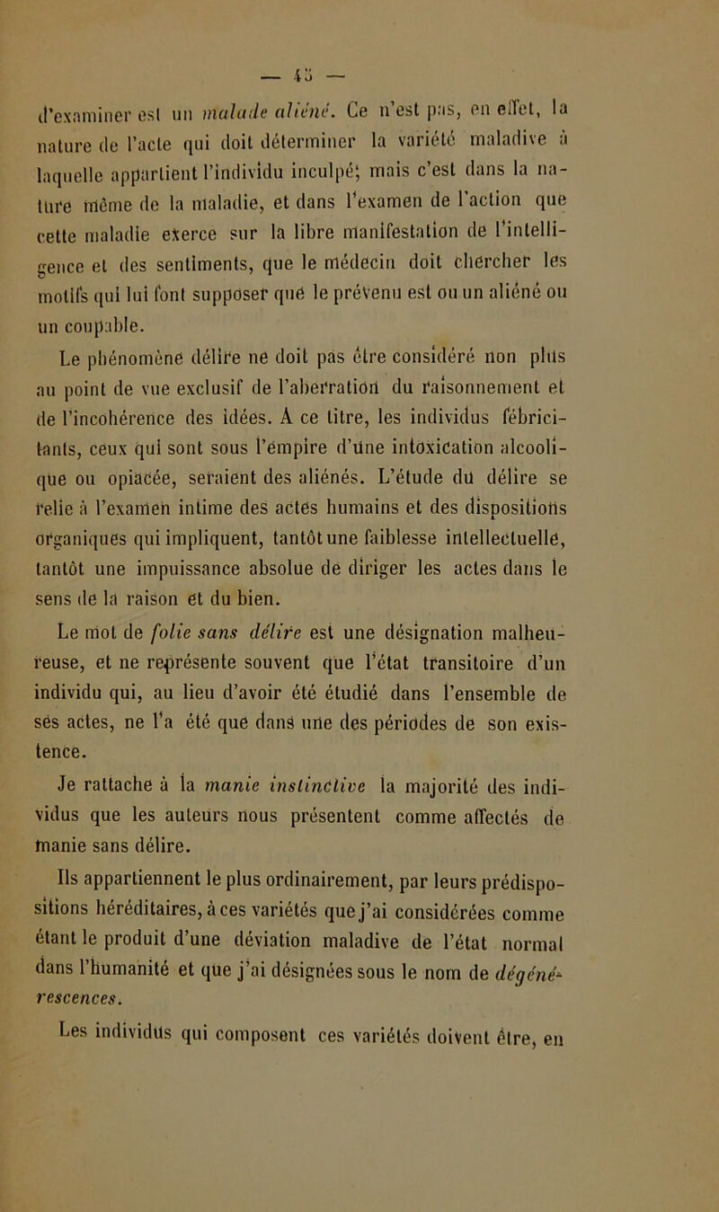 d'examiner est un malade aliéné. Ce n est pas, en eilet, la nature de l’acte qui doit déterminer la variété maladive à laquelle appartient l’individu inculpé; mais c’est dans la na- ture même de la maladie, et dans l’examen de l’action que cette maladie exerce sur la libre manifestation de l'intelli- gence et des sentiments, que le médecin doit chercher les motifs qui lui font supposer que le prévenu est ou un aliéné ou un coupable. Le phénomène délire ne doit pas être considéré non plus au point de vue exclusif de l’aberration du raisonnement et de l’incohérence des idées. A ce litre, les individus fébrici- tants, ceux qui sont sous l’ëmpire d’üne intoxication alcooli- que ou opiacée, seraient des aliénés. L’étude du délire se relie à l’examen intime des actes humains et des dispositions organiques qui impliquent, tantôt une faiblesse intellectuelle, tantôt une impuissance absolue de diriger les actes dans le sens de la raison et du bien. Le mot de folie sans délire est une désignation malheu- reuse, et ne représente souvent que l’état transitoire d’un individu qui, au lieu d’avoir été étudié dans l’ensemble de ses actes, ne l’a été que dans une des périodes de son exis- tence. Je rattache à la manie instinctive la majorité des indi- vidus que les auteurs nous présentent comme affectés de manie sans délire. Ils appartiennent le plus ordinairement, par leurs prédispo- sitions héréditaires, à ces variétés que j’ai considérées comme étant le produit d’une déviation maladive de l’état normal dans l’humanité et que j’ai désignées sous le nom de dégéné-- r esc e ne es. Les individus qui composent ces variétés doivent être, en