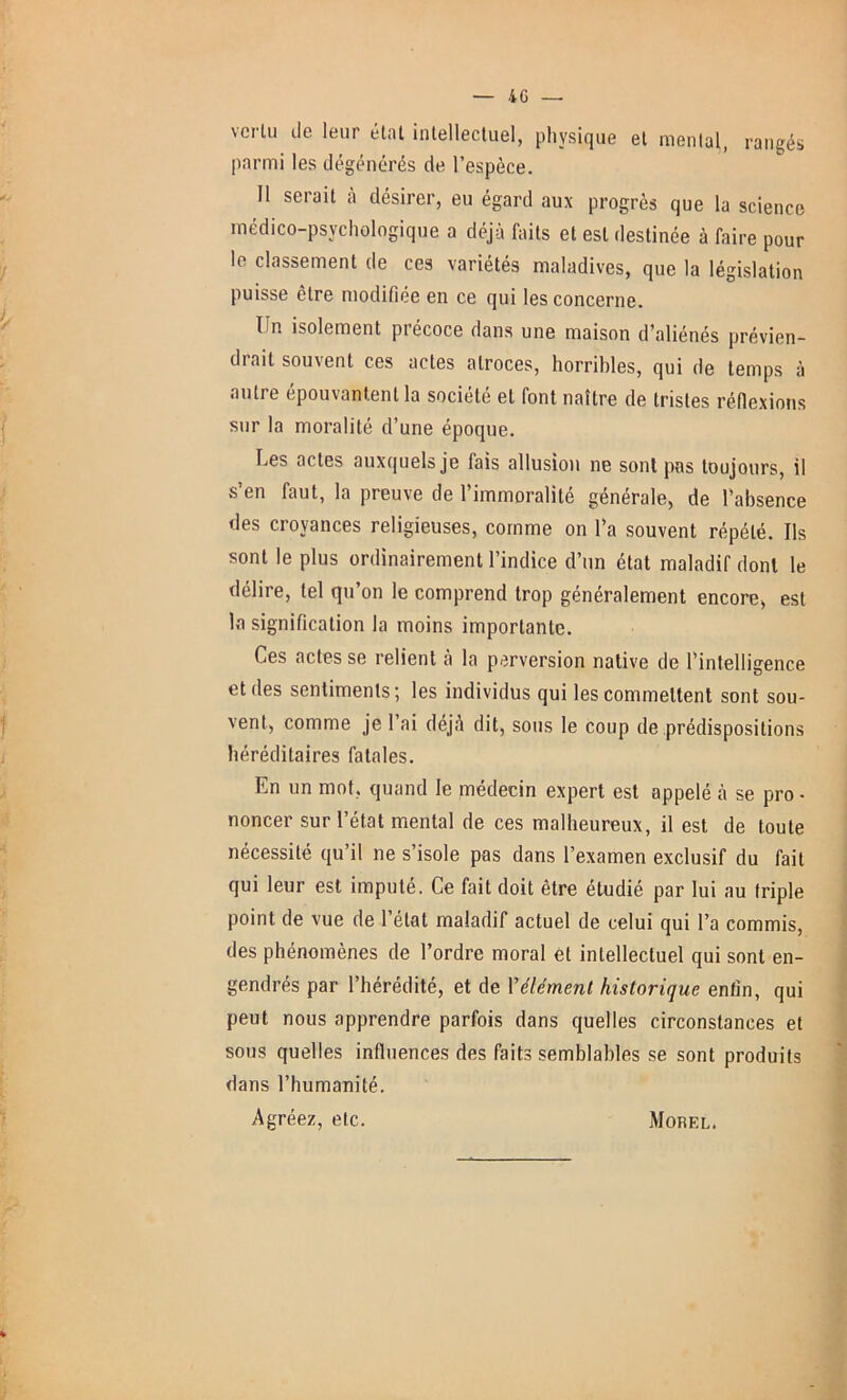 vertu de leur étal intellectuel, physique et menlal, rangés parmi les dégénérés de l’espèce. Il serait à désirer, eu égard aux progrès que la science médico-psychologique a déjà faits et est destinée à faire pour le classement de ces variétés maladives, que la législation puisse être modifiée en ce qui les concerne. Tîn isolement piécoce dans une maison d’aliénés prévien- drait souvent ces actes atroces, horribles, qui de temps à autre épouvantent la société et font naître de tristes réflexions sur la moralité d’une époque. Les actes auxquels je fais allusion ne sont pas toujours, il s’en faut, la preuve de l’immoralité générale, de l’absence des croyances religieuses, comme on l’a souvent répété. Ils sont le plus ordinairement l’indice d’un état maladif dont le délire, tel qu’on le comprend trop généralement encore, est la signification la moins importante. Ces actes se relient à la perversion native de l’intelligence et des sentiments; les individus qui les commettent sont sou- vent, comme je l’ai déjà dit, sous le coup de prédispositions héréditaires fatales. En un mot, quand le médecin expert est appelé à se pro • noncer sur l’état mental de ces malheureux, il est de toute nécessité qu’il ne s’isole pas dans l’examen exclusif du fait qui leur est imputé. Ce fait doit être étudié par lui au triple point de vue de l’état maladif actuel de celui qui l’a commis, des phénomènes de l’ordre moral et intellectuel qui sont en- gendrés par l’hérédité, et de Y élément historique enfin, qui peut nous apprendre parfois dans quelles circonstances et sous quelles influences des faits semblables se sont produits dans l’humanité. Agréez, etc. Morel.