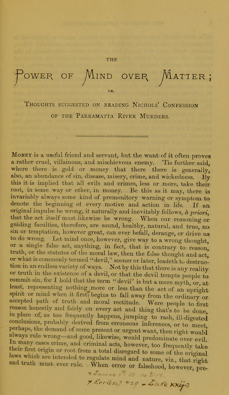 THE j^OWER OF yVllND OVEPx J\]lAT1 ER J Thoughts suggested on reading Nichols’ Confession of the Parramatta River Murders. Money is a useful friend and servant, but tbe want of it often proves a rather cruel, villainous, and mischievous enemy. ’Tis further said, where there is gold or money that there there is generally, also, an abundance of sin, disease, misery, crime, and wickedness. By this it is implied that all evils and crimes, less or more, take their root, in some way or other, in money. Be this as it may, there is invariably always some kind of premonitory warning or symptom to denote the beginning of every motive and action in life. If an original impulse be wrong, it naturally and inevitably follows, a prion, that the act itself must likewise be wrong. When our reasoning or guiding faculties, therefore, are sound, healthy, natural, and true, no sin or temptation, however great, can ever befall, derange, or drive us to do wrong. Let mind once, however, give way to a wrong thought, or a single false act, anything, in fact, that is contrary to reason’ truth, or the statutes of the moral law, then the false thought and act’ or what is commonly termed “devil,” sooner or later, leadeth to destruc- tion m an endless variety of ways. Not by this that there is any reality or truth in the existence of a devil, or that the devil tempts people to commit sin, for I hold that the term “ devil” is but a mere myth or at least, representing nothing more or less than the act of an upright spirit or mind when it first, begins to fall away from the ordinary0or accepted path of truth and moral rectitude. Were people to first reason honestly and fairly on every act and thing that’s to be done in place of, as too frequently happens, jumping to rash, ill-digested conclusions, probably derived from erroneous inferences, or to °meet perhaps, the demand of some present or urgent want, then rivlit would always rule wrong-and good, likewise, would predominate over evil in many cases crime, and criminal acts, however, too frequently take their first origin or root from a total disregard to some of the orimnal laws which are intended to regulate mind and nature, viz., that right and truth must ever rule. When error or falsehood, however, pre- ^ /3 ./V &Vfr. * z f - -ZoSk KXcj-3 v %r<x *«««* /