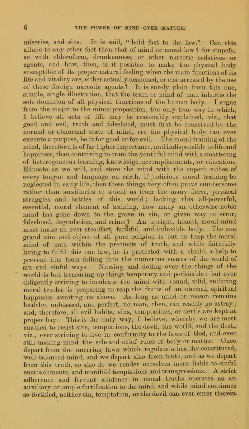 miseries, and sins. It is said, “ hold fast to the law.” Can this allude to any other fact than that of mind or moral law 1 for stupefy, as with chloroform, drunkenness, or other narcotic sedatives or agents, and how, then, is it possible to make the physical body susceptible of its proper natural feeling when the main functions of its life and vitality are, either actually deadened, or else arrested by the use of these foreign narcotic agents 1 It is surely plain from this one, simple, single illustration, that the brain or mind of man inherits the sole dominion of all physical functions of the human body. I argue from the major to the minor proposition, the only true way in which, I believe all acts of life may be reasonably explained, viz., that good and evil, truth and falsehood, must first be conceived by the normal or abnormal state of mind, ere the physical body can ever execute a purpose, be it for good or for evil. The moral training of the mind, therefore, is of far higher importance, and indispensible to life and happiness, than contriving to cram the youthful mind with a smattering of heterogeneous learning, knowledge, accomplishments, or education. Educate as we will, and store the mind with the superb riches of every tongue and language on earth, if judicious moral training be neglected in early life, then these things very often prove cumbersome rather than auxiliaries to shield us from the many fierce, physical struggles and battles of this world; lacking this all-powerful, essential, moral element of training, how many an otherwise noble mind has gone down to the grave in sin, or given way to error, falsehood, degradation, and crime 1 An upright, honest, moral mind must make an ever steadfast, faitliful, and inflexible body. The one grand aim and object of all pure religion is but to keep the moral mind of man within the precincts of truth, and while faithfully living to fulfil this one law, he is protected with a shield, a help to prevent him from falling into the numerous snares of the world of sin and sinful ways. Nursing and doting over the things of the world is but treasuring up things temporary and perishable ; but ever diligently striving to inculcate the mind with sound, solid, enduring moral truths, is preparing to reap the fruits of an eternal, spiritual happiness awaiting us above. As long as mind or reason remains healthy, unbiassed, and perfect, no man, then, can readily go astray; and, therefore, all evil habits, sins, temptations, or devils are kept at proper bay. This is the only way, I believe, whereby we are most enabled to resist sins, temptations, the devil, the world, and the flesh, viz., ever striving to live in conformity to the laws of God, and ever still making mind the sole and chief ruler of body or matter. Once depart from the unerring laws which regulate a healthy-constituted, well-balanced mind, and we depart also from truth, and as we depart from this truth, so also do we render ourselves more liable to sinful encroachments, and manifold temptations and transgressions. A strict adherence and fervent abidence in moral truths operates as an auxiliary or ample fortification to the mind, and while mind continues so fortified, neither sin, temptation, or the devil can ever enter therein