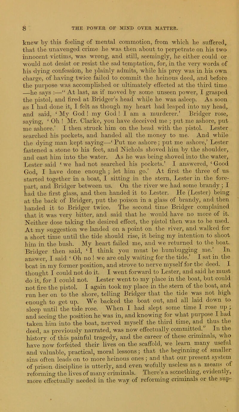 knew by this feeling of mental commotion, from which he suffered, that the unavenged crime he was then about to perpetrate on his two innocent victims, was wrong, and still, seemingly, he either could or would not desist or resist the sad temptation, for, in the very words of his dying confession, he plainly admits, while his prey was in his own charge, of having twice failed to commit the heinous deed, and before the purpose was accomplished or ultimately effected at the third time —he says :—“ At last, as if moved by some unseen power, I grasped the pistol, and fired at Bridger’s head while he was asleep. As soon as I had clone it, I felt as though my heart had leaped into my head, and said, ‘ My God ! my God ! I am a murderer.’ Bridger rose, saying, ‘ Oh ! Mr. Clarke, you have deceived me ; put me ashore, put me ashore.’ I then struck him on the head with the pistol. Lester searched his pockets, and handed all the money to me. And while the dying man kept saying—‘ Put me ashore; put me ashore,’ Lester fastened a stone to his feet, and Nichols shoved him by the shoulder, and cast him into the watei\ As he was being shoved into the water, Lester said ‘ we hacl not seai’ched his pockets.’ I answered, ‘ Good God, I have done enough ; let him go.’ At first the three of us started together in a boat, I sitting in the stern, Lester in the fore- part, and Bridger between us. On the river we had some brandy ; I had the first glass, and then handed it to Lester. He (Lester) being at the back of Bridger, put the poison in a glass of brandy, and then handed it to Bridger twice. The second time Bridger complained that it was very bitter, and said that he would have no more of it. Neither dose taking the desired effect, the pistol then was to be used. At my suggestion we landed on a point on the river, and walked for a short time until the tide should rise, it being my intention to shoot him in the bush. My heart failed me, and we returned to the boat. Bridger then said, ‘I think you must be humbugging me.’ In answer, I said ‘ Oh no ! we are only waiting for the tide.’ I sat in the boat in my former position, and strove to nerve myself for the deed. I thought I could not do it. I went forward to Lester, and said he must do it, for I could not. Lester went to my place in the boat, but could not fire the pistol. I again took my place in the stern of the boat, and run her on to the shore, telling Bridger that the tide was not high enough to get up. We backed the boat out, and all laid down to sleep°until the tide rose. When I had slept some time I rose up ; and seeing the position he was in, and knowing for what purpose I had taken him into the boat, nerved myself the third time, and thus the deed, as previously narrated, was now effectually committed. In the history of this painful tragedy, and the career of these criminals, who have now forfeited their lives on the scaffold, we learn many useful and valuable, practical, moral lessons; that the beginning of smaller sins often leads on to more heinous ones ; and that our present system of prison discipline is utterly, and even wofully useless as a means of reforming the lives of many criminals. There’s a something, evidently, more effectually needed in the way of reforming criminals or the sup-