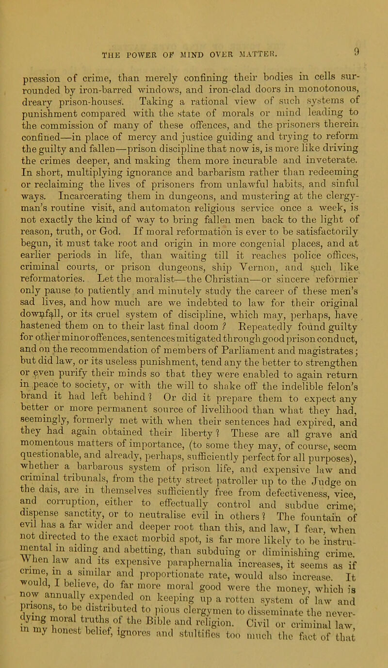 pression of crime, than merely confining their bodies in cells sur- rounded by iron-barred windows, and iron-clad doors in monotonous, dreary prison-houses. Taking a rational view of such systems of punishment compared with the state of morals or mind leading to the commission of many of these offences, and the prisoners therein confined—in place of mercy and justice guiding and trying to reform the guilty and fallen—prison discipline that now is, is more like driving the crimes deeper, and making them more incurable and inveterate. In short, multiplying ignorance and barbarism rather than redeeming or reclaiming the lives of prisoners from unlawful habits, and sinful ways. Incarcerating them in dungeons, and mustering at the clergy- man’s routine visit, and automaton religious service once a week, is not exactly the kind of way to bring fallen men back to the light of reason, truth, or God. If moral reformation is ever to be satisfactorily begun, it must take root and origin in more congenial places, and at earlier periods in life, than waiting till it reaches police offices, criminal courts, or prison dungeons, ship Vernon, and such like reformatories. Let the moralist—the Christian—or sincere reformer only pause to patiently and minutely study the cai’eer of these men’s sad lives, and how much are we indebted to law for their original downfall, or its cruel system of discipline, which may, perhaps, have hastened them on to their last final doom ? Repeatedly found guilty for other minor offences, sentences mitigated through good prison conduct, and on the recommendation of members of Parliament and magistrates; but did law, or its useless punishment, tend any the better to strengthen or even purify their minds so that they were enabled to again return in peace to society, or with the will to shake off the indelible felon’s brand it had left behind 1 Or did it prepare them to expect any better or more permanent source of livelihood than what they had, seemingly, formerly met with when their sentences had expired, and they had again obtained their liberty 1 These are all grave arid momentous matters of importance, (to some they may, of course, seem questionable, and already, perhaps, sufficiently perfect for all purposes), whether a barbarous system of prison life, and expensive law and ciiminal tribunals, from the petty street patroller up to the Judge on the dais, are in themselves sufficiently free from defectiveness, vice and corruption, either to effectually control and subdue crime! dispense sanctity, or to neutralise evil in others ? The fountain of evil has a far wider and deeper root than this, and law, I fear, when not directed to the exact morbid spot, is far more likely to be instru- mental m aiding and abetting, than subduing or diminishing crime. W hen law and its expensive paraphernalia increases, it seems as if crime, m a similar and proportionate rate, would also increase. It would, I believe, do far more moral good were the money, which is now annually expended on keeping up a rotten system of law and p isons, to be distributed to pious clergymen to disseminate the never- my honest belief, ignores ami stultifies too much the fact of that