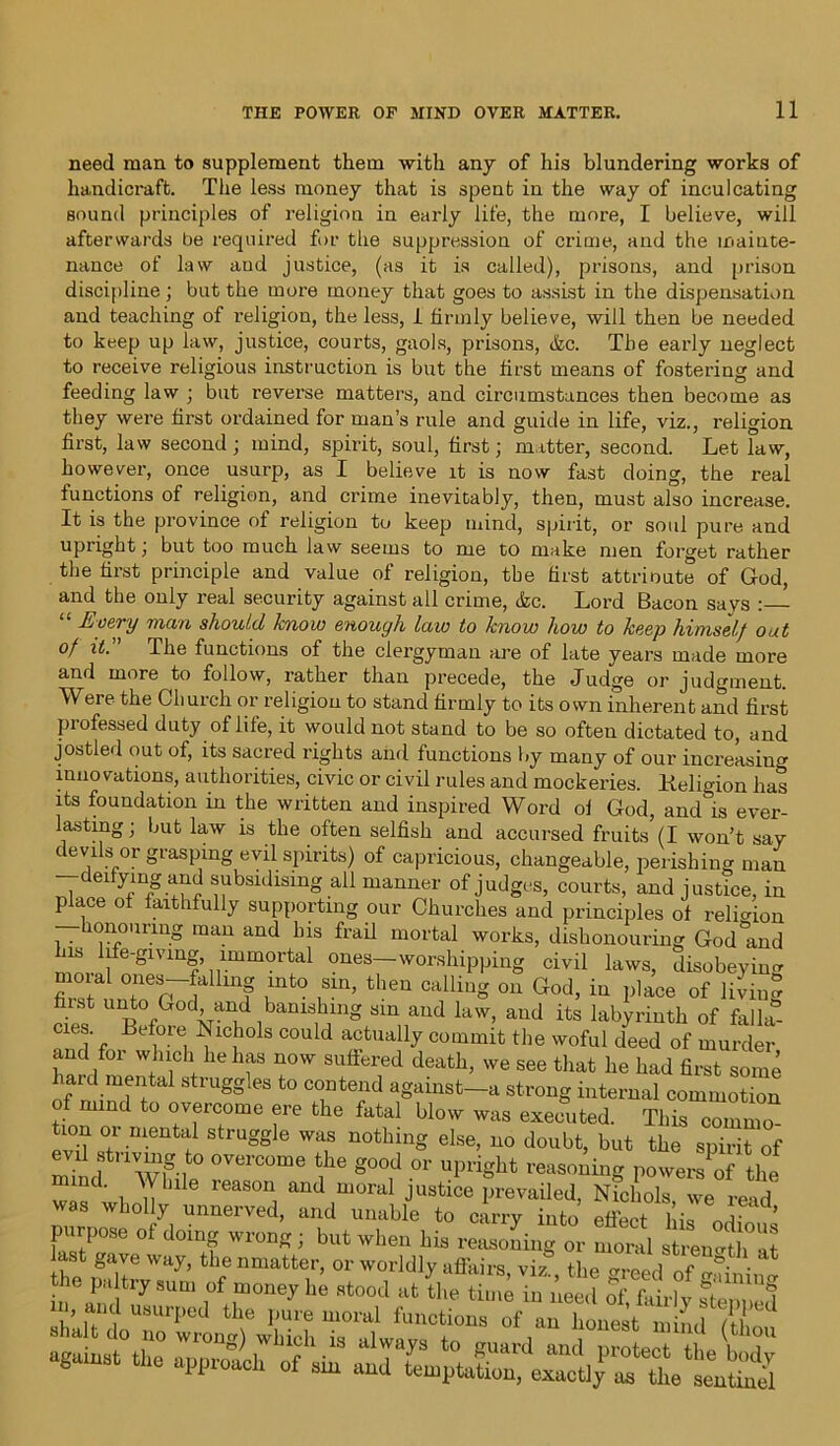 need man to supplement them with any of his blundering works of handicraft. The less money that is spent in the way of inculcating Hound principles of religion in early life, the more, I believe, will afterwards be required for the suppression of crime, and the mainte- nance of law and justice, (as it is called), prisons, and prison discipline ; but the more money that goes to assist in the dispensation and teaching of religion, the less, 1 firmly believe, will then be needed to keep up law, justice, courts, gaols, prisons, (fee. The early neglect to receive religious instruction is but the first means of fostering and feeding law ; but reverse matters, and circumstances then become as they were first ordained for man’s rule and guide in life, viz., religion first, law second ; mind, spirit, soul, first; matter, second. Let law, however, once usurp, as I believe it is now fast doing, the real functions of religion, and crime inevitably, then, must also increase. It is the province of religion to keep mind, spirit, or soul pure and upright; but too much law seems to me to make men forget rather the first principle and value of religion, the first attrioute of God, and the only real security against all crime, (fee. Lord Bacon savs Every man should know enough law to know how to keep himself out of it. The functions of the clergyman are of late years made more and more to follow, rather than precede, the Judge or judgment. Were the Church or religion to stand firmly to its own inherent and first professed duty of life, it would not stand to be so often dictated to, and jostled out of, its sacred rights and functions by many of our increasing innovations, authorities, civic or civil rules and mockeries. Keligion has its foundation in the written and inspired Word of God, and'ks ever- lasting ; but law is the often selfish and accursed fruits (I won’t say devils or grasping evil spirits) of capricious, changeable, perishing man deifying and subsidising all manner of judges, courts, and justice, in place of faithfully supporting our Churches and principles of religion honouring man and his frail mortal works, dishonouring God°and his life-giving immortal ones—worshipping civil laws, disobeying moial ones-fallmg into sin, then calling on God, in place of ]LduS first unto God and banishing sin and law, and its labyrinth of falla- mes Before Nichols could actually commit the woful deed of murder and for which he has now suffered death, we see that he had first some if mim]1;1 ggIeS t0 TJtTd a8:imst-a strong internal commotion mind to overcome ere the fatal blow was executed. This commo turn or mental struggle was nothing else, no doubt, but the spirit of evil striving to overcome the good or upright reasoning powers of the “‘“tl , Y U e reaS°n, and moral Justice prevailed, Nichols, we read was wholly unnerved, and unable to carry into effect his nrlZ,l purpose of doing wrong; but when his reasoning or moral strength at 2“rirrof r againat *. approach of ahr and LptaS) ^