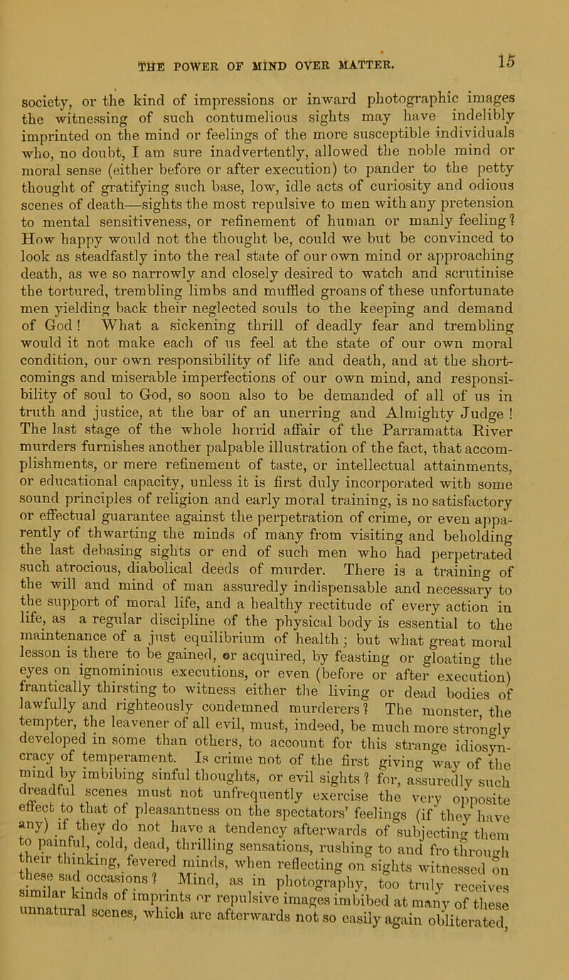 society, or the kind of impressions or inward photographic images the witnessing of such contumelious sights may have indelibly imprinted on the mind or feelings of the more susceptible individuals who, no doubt, I am sure inadvertently, allowed the noble mind or moral sense (either before or after execution) to pander to the petty thought of gratifying such base, low, idle acts of curiosity and odious scenes of death—sights the most repulsive to men with any pretension to mental sensitiveness, or refinement of human or manly feeling ? How happy would not the thought be, could we but be convinced to look as steadfastly into the real state of our own mind or approaching death, as we so narrowly and closely desired to watch and scrutinise the tortured, trembling limbs and muffled groans of these unfortunate men yielding back their neglected souls to the keeping and demand of God ! What a sickening thrill of deadly fear and trembling would it not make each of us feel at the state of our own moral condition, our own responsibility of life and death, and at the short- comings and miserable imperfections of our own mind, and responsi- bility of soul to God, so soon also to be demanded of all of us in truth and justice, at the bar of an unerring and Almighty Judge ! The last stage of the whole horrid affair of the Parramatta River murders furnishes another palpable illustration of the fact, that accom- plishments, or mere refinement of taste, or intellectual attainments, or educational capacity, unless it is first duty incorporated with some sound principles of religion and early moral training, is no satisfactory or effectual guarantee against the perpetration of crime, or even appa- rently of thwarting the minds of many from visiting and beholding the last debasing sights or end of such men who had perpetrated such atrocious, diabolical deeds of murder. There is a training of the will and mind of man assuredly indispensable and necessary to the support of moral life, and a healthy rectitude of every action in life, as a regular discipline of the physical body is essential to the maintenance of a just equilibrium of health ; but what great moral lesson is there to be gained, or acquired, by feasting or gloatiuo- the eyes on ignominious executions, or even (before or after execution) frantically thirsting to witness either the living or dead bodies of lawfully and righteously condemned murderers ? The monster, the tempter, the leavener of all evil, must, indeed, be much more strongly developed in some than others, to account for this strange idiosvn- cracy of temperament. Is crime not of the first giving way of the mind by imbibing sinful thoughts, or evil sights ? for, assuredly such dreadful scenes must not unfrequently exercise the very opposite effect to that of pleasantness on the spectators’ feelings (if they have any) if they do not have a tendency afterwards of subjecting them to painful cold, dead, thrilling sensations, rushing to and fro through their thinking, fevered minds, when reflecting on sights witnessed on these sad occasions? . Mind, as in photography, too truly receives similar kinds of imprints or repulsive images imbibed at many of these a^ral scenes, which are afterwards not so easily again obliterated