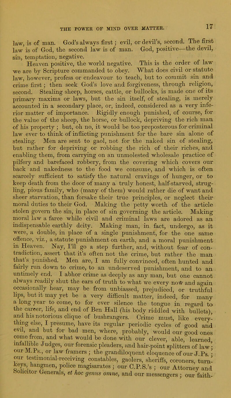 law, is of man. God’s always first; evil, or devil’s, second. The first law is of God, the second law is of man. God, positive—the devil, sin, temptation, negative. Heaven positive, the world negative. This is the order of law we are by Scripture commanded to obey. What does civil or statute law, however, profess or endeavour to teach, but to commit sin and crime first; then seek God’s love and forgiveness, through religion, second. Stealing sheep, horses, cattle, or bullocks, is made one of its primary maxims or laws, but the sin itself, of stealing, is merely accounted in a secondary place, or, indeed, considered as a very infe- rior matter of importance. .Rigidly enough punished, of course, for the value of the sheep, the horse, or bullock, depriving the rich man of his property ; but, oh no, it would be too preposterous for criminal law ever to think of inflicting punishment for the bare sin alone of stealing. Men are sent to gaol, not for the naked sin of stealing, but rather for depriving or robbing the rich of their riches, and enabling them, from carrying on an unmolested wholesale practice of pilfery and barefaced robbery, from the covering which covers our back and nakedness to the food we consume, and which is often scarcely sufficient to satisfy the natural cravings of hunger, or to keep death from the door of many a truly honest, half-starved, strug- ling, pious family, who (many of them) would rather die of want and sheer starvation, than forsake their true principles, or neglect their moral duties to their God. Making the petty worth of the article stolen govern the sin, in place of sin governing the article. Making moral law a farce while civil and criminal laws are adored as an indispensable earthly deity. Making man, in fact, undergo, as it were, a double, in place of a single punishment, for the one same offence, viz., a statute punishment on earth, and a moral punishment in Heaven. Nay, I’ll go a step further, and, without fear of con- tradiction, assert that it’s often not the crime, but rather the man that’s punished. Men are, I am fully convinced, often hunted and fairly run down to crime, to an undeserved punishment, and to an untimely end. I abhor crime as deeply as any man, but one cannot always readily shut the ears of truth to what we every no\V and again occasionally hear, may be from unbiassed, prejudiced, or truthful lips, but it may yet be a very difficult matter, indeed, for many a long year to come, to for ever silence the tongue in regard to the career, life, and end of Ben Hall (his body riddled with bullets), and his notorious clique of bushrangers. Crime must, like every- thing else, I presume, have its regular periodic cycles of good and evil, and but for bad men, where, probably, would our good ones come from, and what would be done with our clever, able, learned infallible Judges, our forensic pleaders, and hair-point splitters of law • our M.Ps., or law framers ; the grandiloquent eloquence of our J.Pa. • our testimonial-receiving constables, gaolers, sheriffs, coroners, turn- keys, hangmen, police magisarates ; our C.P.S.’s ; our Attorney and Solicitor Generals, et hoc genus omne, and our messengers ; our faith-