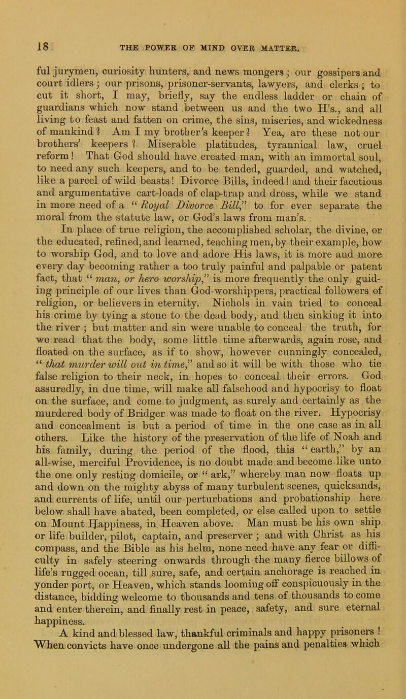 ful jurymen, curiosity hunters, and news mongers ; our gossipers and court idlers ; our prisons, prisoner-servants, lawyers, and clerks ; to cut it short, I may, briefly, say the endless ladder or chain of guardians which now stand between us and the two H’s., and all living to feast and fatten on crime, the sins, miseries, and wickedness of mankind 1 Am I my brother's keeper ? Yea, arc these notour brothers’ keepers 1 Miserable platitudes, tyrannical law, cruel reform! That God should have created man, with an immortal soul, to need any such keepers, and to be tended, guarded, and watched, like a parcel of wild beasts! Divorce Bills, indeed! and their facetious and argumentative cart-loads of clap-trap and dross, while we stand in more need of a “ Royal Divorce Bill to for ever separate the moral from the statute law, or God’s laws from man’s. In place of true religion, the accomplished scholar, the divine, or the educated, refined, and learned, teaching men, by their example, how to worship God, and to love and adore His laws, it is more and more every day becoming rather a too truly painful and palpable or patent fact, that “ man, or hero worship, is more frequently the only guid- ing principle of our lives than God-worshippers, practical followers of religion, or believers in eternity. Nichols in vain tried to conceal his crime by tying a stone to the dead body, and then sinking it into the river ; but matter and sin were unable to conceal the truth, for we read that the body, some little time afterwards, again rose, and floated on the surface, as if to show, however cunningly concealed, “ that murder will out in time and so it will be with those who tie false religion to their neck, in hopes to conceal their errors. God assuredly, in due time, will make all falsehood and hypocrisy to float on the surface, and come to j udgment, as surely and certainly as the murdered body of Bridger was made to float on the river. Hypocrisy and concealment is but a period of time in the one case as in all others. Like the history of the preservation of the life of Noah and his family, during the pei’iod of the flood, this “ earth.” by an all-wise, merciful Providence, is no doubt made and become like unto the one only resting domicile, or “ aide,” whereby man now floats up and down on the mighty abyss of many turbulent scenes, quicksands, and currents of life, until our perturbations and probationship here below shall have abated, been completed, or else called upon to settle on Mount Happiness, in Heaven above. Man must be his own ship or life builder, pilot, captain, and preserver ; and with Christ as his compass, and the Bible as his helm, none need have any fear or diffi- culty in safely steering onwards through the many fierce billows of life’s rugged ocean, till sure, safe, and certain anchorage is reached in yonder port, or Heaven, which stands looming oft conspicuously in the distance, bidding welcome to thousands and tens of thousands to come and enter therein, and finally rest in peace, safety, and sure eternal happiness. A kind and blessed law, thankful criminals and happy prisoners ! When convicts have once undergone all the pains and penalties which