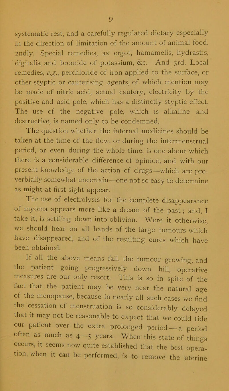 systematic rest, and a carefully regulated dietary especially in the direction of limitation of the amount of animal food. 2ndly. Special remedies, as ergot, hamamelis, hydrastis, digitalis, and bromide of potassium, &c. And 3rd. Local remedies, e.g., pcrchloride of iron applied to the surface, or other styptic or cauterising agents, of which mention may be made of nitric acid, actual cautery, electricity by the positive and acid pole, which has a distinctly styptic effect. The use of the negative pole, which is alkaline and destructive, is named only to be condemned. The question whether the internal medicines should be taken at the time of the flow, or during the intermenstrual period, or even during the whole time, is one about which there is a considerable difference of opinion, and with our present knowledge of the action of drugs—which are pro- verbially somewhat uncertain—one not so easy to determine as might at first sight appear. The use of electrolysis for the complete disappearance of myoma appears more like a dream of the past; and, I take it, is settling down into oblivion. Were it otherwise, we should hear on all hands of the large tumours which have disappeared, and of the resulting cures which have been obtained. If all the above means fail, the tumour growing, and the patient going progressively down hill, operative measures are our only resort. This is so in spite of the fact that the patient may be very near the natural age of the menopause, because in nearly all such cases we find the cessation of menstruation is so considerably delayed that it may not be reasonable to expect that we could tide our patient over the extra prolonged period —a period often as much as 4—5 years. When this state of things occurs, it seems now quite established that the best opera- tion, when it can be performed, is to remove the uterine