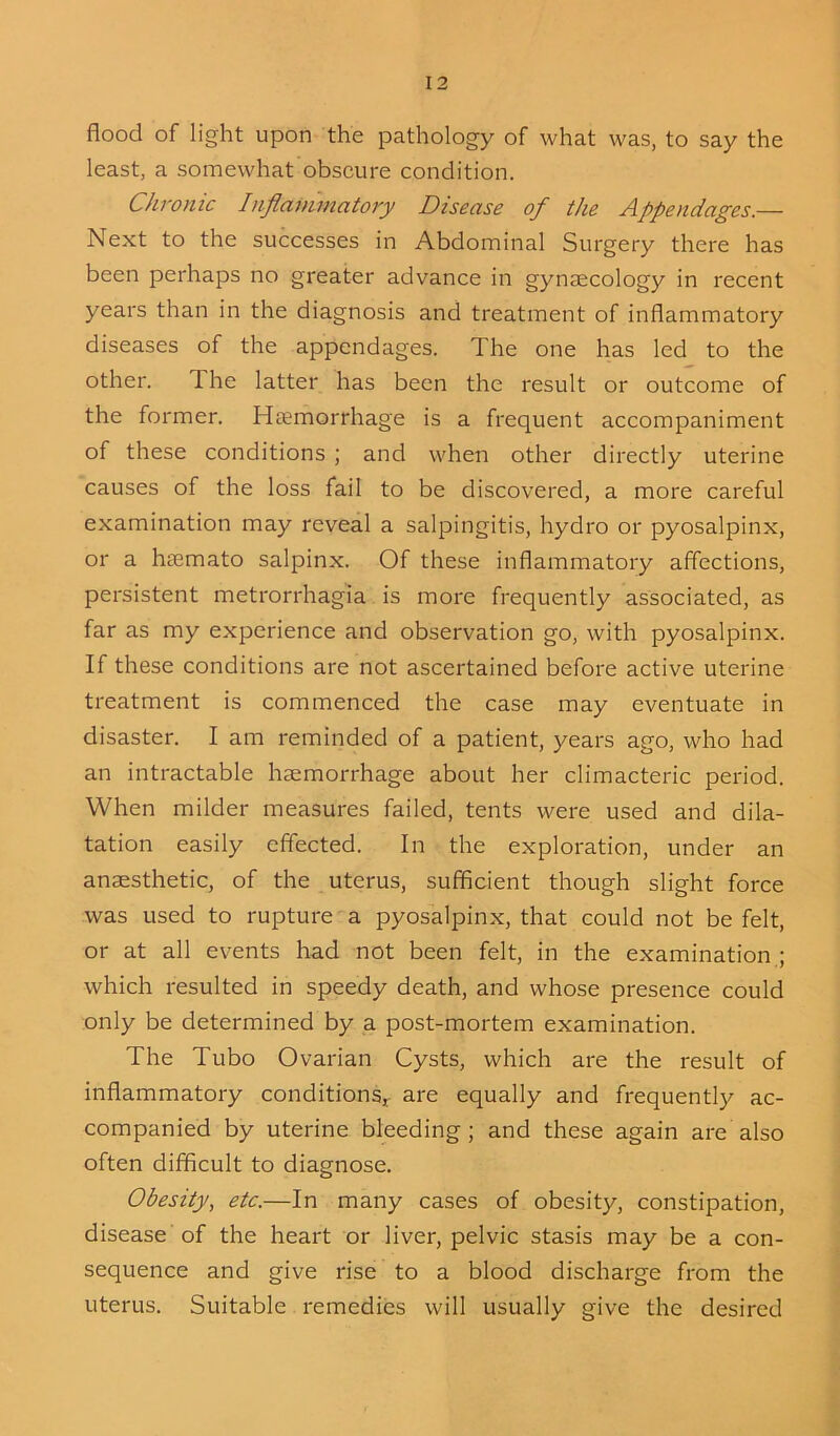 flood of light upon the pathology of what was, to say the least, a somewhat obscure condition. Chronic hiftanimatory Disease of the Appendages.— Next to the successes in Abdominal Surgery there has been perhaps no greater advance in gynaecology in recent years than in the diagnosis and treatment of inflammatory diseases of the appendages. The one has led to the other. The latter has been the result or outcome of the former. Haemorrhage is a frequent accompaniment of these conditions ; and when other directly uterine causes of the loss fail to be discovered, a more careful examination may reveal a salpingitis, hydro or pyosalpinx, or a hciemato salpinx. Of these inflammatory affections, persistent metrorrhagia is more frequently associated, as far as my experience and observation go, with pyosalpinx. If these conditions are not ascertained before active uterine treatment is commenced the case may eventuate in disaster. I am reminded of a patient, years ago, who had an intractable haemorrhage about her climacteric period. When milder measures failed, tents were used and dila- tation easily effected. In the exploration, under an anaesthetic, of the uterus, sufficient though slight force was used to rupture a pyosalpinx, that could not be felt, or at all events had not been felt, in the examination ; which resulted in speedy death, and whose presence could only be determined by a post-mortem examination. The Tubo Ovarian Cysts, which are the result of inflammatory conditions,- are equally and frequently ac- companied by uterine bleeding; and these again are also often difficult to diagnose. Obesity, etc.—In many cases of obesity, constipation, disease of the heart or liver, pelvic stasis may be a con- sequence and give rise to a blood discharge from the uterus. Suitable remedies will usually give the desired