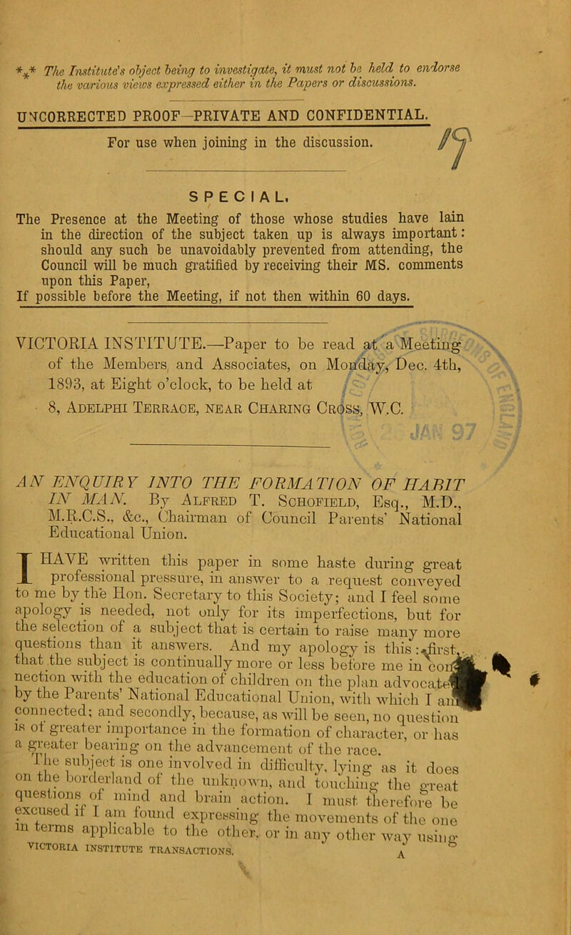 *** The Institute's object being to investigate, it must not be held, to endorse the various views expressed either in the Papers or discussions. UNCORRECTED PROOF-PRIVATE AND CONFIDENTIAL. For use when joining in the discussion. SPECIAL. / The Presence at the Meeting of those whose studies have lain in the direction of the subject taken up is always important: should any such be unavoidably prevented from attending, the Council will be much gratified by receiving their MS. comments upon this Paper, If possible before the Meeting, if not then within 60 days. VICTORIA INSTITUTE.—Paper to be read at a Meeting of the Members and Associates, on Monday, Dec. 4th, 1893, at Eight o’clock, to be held at 8, Adelphi Terrace, near Charing Cross, W.C. AN ENQUIRY INTO THE FORMATION OF HABIT IN MAN. By Alfred T. Schofield, Esq., M.D., M.R.C.S., &c., Chairman of Council Parents’ National Educational Union. IHAV E written this paper in some haste during great professional pressure, in answer to a request conveyed to me by the Hon. Secretary to this Society; and I feel some apology is needed, not only for its imperfections, but for the selection of a subject that is certain to raise many more questions than it answers. And my apology is this:Hirst that the subject is continually more or less before me in cor nection with the education of children on the plan advocate^ by the Parents National Educational Union, with which I am connected; and secondly, because, as will be seen, no question is of greater importance in the formation of character, or has a greater bearing on the advancement of the race. I he subject is one involved in difficulty, lying as it does on the borderland of the unknown, and touching the great questions of mind and brain action. I must therefore be excused it I am found expressing the movements of the one m teims applicable to the other, or in any other way usii VICTORIA INSTITUTE TRANSACTIONS. ' A t 'g