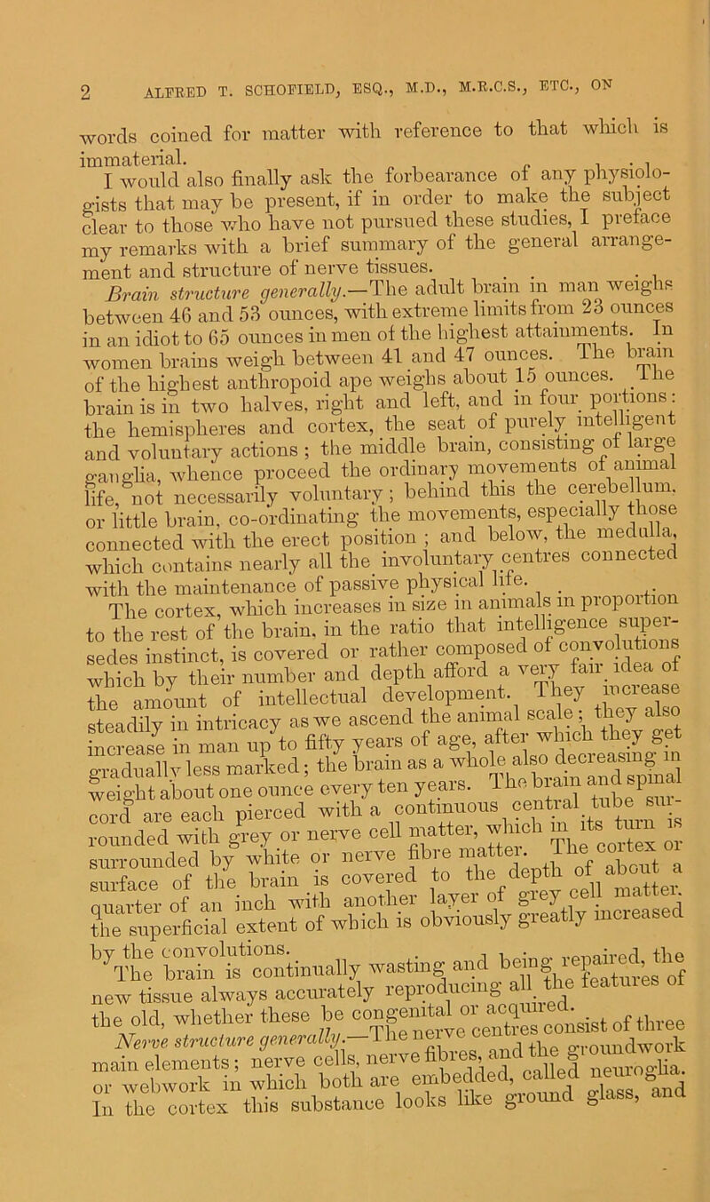 •words coined for matter with reference to that which is immaterial. . . , I would also finally ask the forbearance of any physiolo- gists that may be present, if in order to make the subject clear to those who have not pursued these studies, 1 preface my remarks with a brief summary of the general arrange- ment and structure of nerve tissues. . . Brain structure generally.—The adult brain m man weigis between 46 and 53 ounces, with extreme limits from 23 ounces in an idiot to 65 ounces in men of the highest attainments. In women brains weigh between 41 and 47 ounces. ie iiaui of the highest anthropoid ape weighs about 15 ounces, iiie brain is in two halves, right and left, and m four portions: the hemispheres and cortex, the seat. of purely intelligent and voluntary actions ; the middle bram, consisting of large ganglia, whence proceed the ordinary movements of animal life, not necessarily voluntary; behind this the cerebellum, or little brain, co-ordinating the movements, especially t rose connected with the erect position ; and below, the medulla, which contains nearly all the involuntary centres connected with the maintenance of passive physical life. _ The cortex, which increases m size m animals m pi op ltio to the rest of the brain, in the ratio that intelligence super- sedes instinct, is covered or rather composed of convolutions which by their number and depth afford a f^ir x ° the amount of intellectual development. They mciease steadily in intricacy as we ascend the animal Bode;^hey also increase in man up to fifty years of age, aftei wine‘ 7 ^ graduallv less marked; the brain as a ^ weight about one ounce every ten years. T he biam and spin cord are each pierced with a continuous centaal tabe^tu rounded with grey or nerve cell matter, which m.its ton is surrounded by white or nerve fibie matte . rface of th7e brain is covered tbe depth o^abor^a nmrter of an inch with another layei of giej . , the s^erfeial extent of which ie obviously greatly increased by the convolutions. , vo-nm'vpd the The brain is continually wasting and bo ng h ’ new. tissue always accurately reproducing a the teatuics the old, whether these be -“g^^SLst of three Nerve structure generally. T he nc Groundwork main elements; nerve cells, nerve fibres, a & p or webwork in which both are embedded called nemogha. In the cortex this substance looks like &iorm & 1 ’