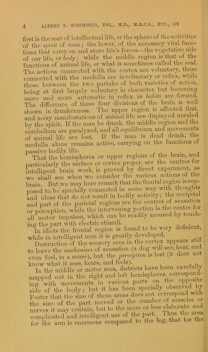 first is the seat of intellectual life, or the sphere of the activities of the spirit of man; the lower, of the necessaiy vital func- tions that carry on and store life’s forces—the vegetative side of our life, or body ; while the middle region is that of the functions of animal life, or what is sometimes called the soul. The actions connected with the cortex are voluntary, those connected with the medulla are involuntary or.reflex, while those between the two partake of both varieties of action, being at first largely voluntary in character, but becoming more and more automatic in “reflex as habits are formed. The difference of these four divisions of the brain is well shown in drunkenness. The upper, region is affected first, and noisy manifestations of animal life are displayed unruled by the spirit. If the man be drunk, the middle region and the cerebellum are paralyzed, and all equilibrium and movements of animal life are lost. If the man is dead drunk, the medulla alone remains active, carrying on the functions of passive bodily life. . . , , That the hemispheres or upper regions of the brain, and particularly the surface or cortex proper, are the centres tor intelligent brain work, is proved by direct experiment, as we shall see when we consider the various actions of the brain. But we may here remark that the frontal region is sup- posed to be* specially connected in some way with thoughts and ideas that do not result in bodily activity; the occipital and part of the parietal regions are the centres of sensation or perception, while the intervening portion is the centre tor all motor impulses, which can be readily aroused by touch- ing the part with electric stimuli. „ . In idiots the frontal region is found to be very deficient, while in intelligent men it is greatly developed. . Destruction of the sensory area m the cortex appeals s to leave the mechanism of sensation (a dog will see, heai, an even feel, in a sense), but the perception is lost (it does not know what it sees, hears, and feels).. ■ p In the middle or motor area, districts have been carefully mapped out in the right and left hemispheroor‘o“P“J; ing with movements m various paits on H side of the body ; but it has been specially observed by Foster that the size of these areas does not correspond with the size of the part moved or the number of muscles 01 nerves it may contain, but to the more or less elaboiate and complicated and intelligent use of the part. Ums the area for the arm is enormous compared to the leg, that foi the