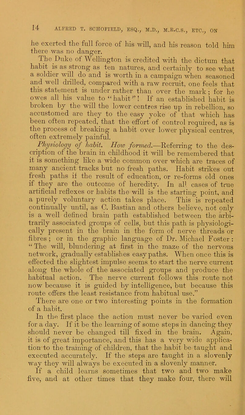 lie exerted tlie full force of his will, and his reason told him there was no danger. The Duke of Wellington is credited with the dictum that habit is as strong as ten natures, and certainly to see what a soldier will do and is worth in a campaign when seasoned and well drilled, compared with a raw recruit, one feels that this statement is under rather than over the mark; for he owes all his value to “habit”! If an established habit is broken by the will the lower centres rise up in rebellion, so accustomed are they to the easy yoke of that which has been often repeated, that the effort of control required, as is the process ot breaking a habit over lower physical centres, often extremely painful. Physiology of habit. IIow formed.—Referring to the des- cription of the brain in childhood it will be remembered that it is something like a wide common over which are traces of many ancient tracks but no fresh paths. Habit strikes out fresh paths if the result of education, or re-forms old ones if they are the outcome of heredity. In all cases of true artificial reflexes or habits the will is the starting point, and a purely voluntary action takes place. This is repeated continually until, as C. Bastian and others believe, not only is a well defined brain path established between the arbi- trarily associated groups of cells, but this path is physiologi- cally present in the brain in the form of nerve threads or fibres; or in the graphic language of Dr. Michael Foster : “ The will, blundering at first in the maze of the nervous network, gradually establishes easy paths. When once this is effected the slightest impulse seems to start the nerve current along the whole of the associated groups and produce the habitual action. The nerve current follows this route not now because it is guided by intelligence, but because this route offers the least resistance from habitual use.” There are one or two interesting points in the formation of a habit. In the first place the action must never be varied even for a day. If it be the learning of some steps in dancing they should never be changed till fixed in the brain. Again, it is of great importance, and this has a very wide applica- tion to the training of children, that the habit be taught and executed accurately. If the steps are taught in a slovenly way they will always be executed in a slovenly manner. If a child learns sometimes that two and two make five, and at other times that they make four, there will