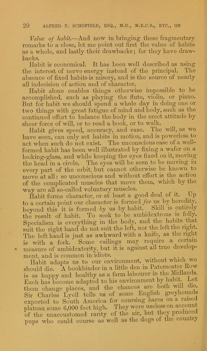 Value of habit.—And now in bringing these fragmentary remarks to a close, let me point out first the value of habits as a whole, and lastly their drawbacks; for they have draw- backs. Habit is economical. It has been well described as using the interest of nerve energy instead of the principal. The absence of fixed habits is misery, and is the source of nearly all indecision of action and of character. Habit alone enables things otherwise impossible to be accomplished, such as playing the flute, violin, or piano. But for habit we should spend a whole day in doing one or two things with great fatigue of mind and body, such as the continued effort to balance the body in the erect attitude by sheer force of will, or to read a book, or to walk. Habit gives speed, accuracy, and ease. The will, as we have seen, can only set habits in motion, and is powerless to act when such do not exist. The unconscious ease of a well- formed habit has been well illustrated by fixing a wafer on a looking-glass, and while keeping the eyes fixed on it, moving the head in a circle. The eyes will be seen to be moving in every part of the orbit, but cannot otherwise be known to move at all: so unconscious and without effort is the action of the complicated muscles that move them, which by the way are all so-called voluntary muscles. Habit forms character, or at least a good deal of it. Up to a certain point our character is formed for us by heredity, beyond this it is formed by us by habit. Skill is entirely the result of habit. To seek to be ambidextrous is folly. Specialism is everything in the body, and the habits that suit the right hand do not suit the left, nor the left the rig i . The left hand is just as awkward with a knife, as the right is with a fork. Some callings may require a certain measure of ambidexterity, but it is against all true develop- ment, and is common in idiots. . Habit adapts ns to our environment, without which we should die. A bookbinder in a little den m Paternoster how is as happy and healthy as a farm labourer m the Midlands. Each has become adapted to his environment by habit. Let them change places, and the chances aie both wi c e. Sir Charles Lyell tells us of some English greyhounds exported to South America for coursing hares on a raised plateau some 6,000 feet high. They were useless on account of the unaccustomed rarity of the air, but they pioc nee pups who could course as well as the dogs of the coun \y