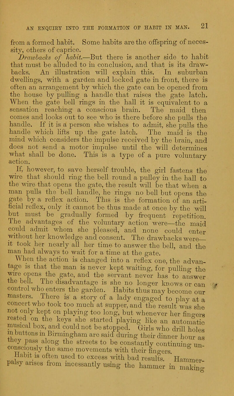 from a formed habit. Some habits are the offspring of neces- sity, others of caprice. Drawbacks of habit.—But there is another side to habit that must be alluded to in conclusion, and that is its draw- backs. An illustration will explain this. In suburban dwellings, with a garden and locked gate in front, there is often an arrangement by which the gate can be opened from the house by pulling a handle that raises the gate latch. When the gate bell rings in the hall it is equivalent to a sensation reaching a conscious brain. The maid then comes and looks out to see who is there before she pulls the handle. If it is a person she wishes to admit, she pulls the handle which lifts up the gate latch. The maid is the mind which considers the impulse received by the brain, and does not send a motor impulse until the will determines what shall be done. This is a type of a pure voluntary action. If, however, to save herself trouble, the girl fastens the wire that should ring the bell round a pulley in the hall to the wire that opens the gate, the result will be that when a man pulls the bell handle, he rings no bell but opens the gate by a reflex action. This is the formation of an arti- ficial reflex, only it cannot be thus made at once by the will but must be gradually formed by frequent repetition. The advantages of the voluntary action were—the maid could admit whom she pleased, and none could enter without her knowledge and consent. The drawbacks were it took her nearly all her time to answer the bell, and the man had always to wait for a time at the gate. When the action is changed into a reflex one, the advan- tage is that the man is never kept waiting, for pulling the wire opens the gate, and the servant never has to answer the bell. The disadvantage is she no longer knows or can control who enters the garden. Habits thus may become our masters. There is a story of a lady engaged to play at a concert who took too much at supper, and the result was she not only kept on playing too long, but whenever her finders rested on the keys she started playing like an automatic mrisical box, and could not be stopped. Girls who drill holes in buttons m Birmingham are said during their dinner hour as they pass along the streets to be constantly continuum- un_ consciously the same movements with their fingers. Habit is often used to excess with bad results. ' Hammer- palsy arises from incessantly using the hammer in makiim-