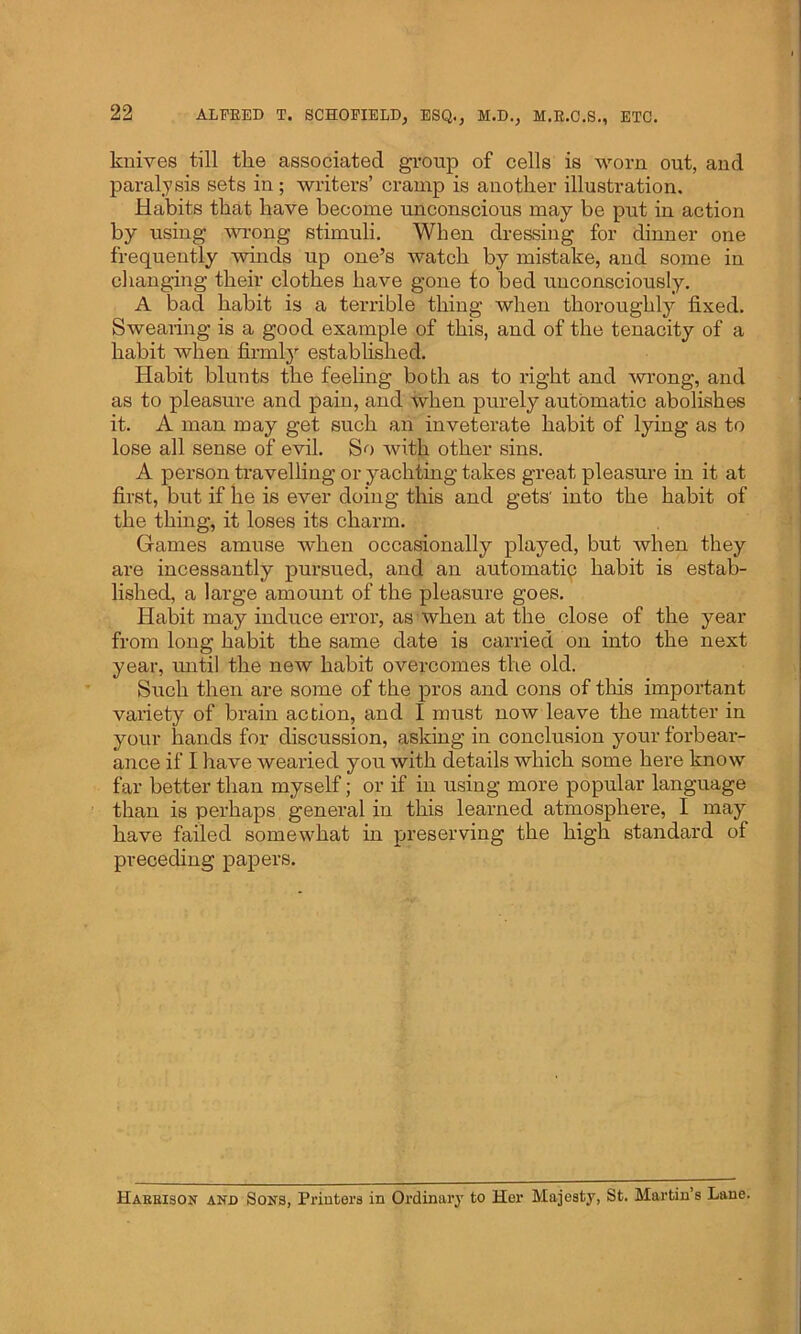 knives till tlie associated group of cells is worn out, and paralysis sets in ; writers’ cramp is another illustration. Habits that have become unconscious may be put in action by using wrong stimuli. When dressing for dinner one frequently winds up one’s watch by mistake, and some in changing their clothes have gone to bed unconsciously. A bad habit is a terrible thing when thoroughly fixed. Swearing is a good example of this, and of the tenacity of a habit when firmly established. Habit blunts the feeling both as to right and wrong, and as to pleasure and pain, and when purely automatic abolishes it. A man may get such an inveterate habit of lying as to lose all sense of evil. So with other sins. A person travelling or yachting takes great pleasure in it at first, but if he is ever doing this and gets' into the habit of the thing, it loses its charm. Games amuse when occasionally played, but when they are incessantly pursued, and an automatic habit is estab- lished, a large amount of the pleasure goes. Habit may induce error, as when at the close of the year from long habit the same date is carried on into the next year, until the new habit overcomes the old. Such then are some of the pros and cons of this important variety of brain action, and I must now leave the matter in your hands for discussion, asking in conclusion your forbear- ance if I have wearied you with details which some here know far better than myself; or if in using more popular language than is perhaps general in this learned atmosphere, I may have failed somewhat hi preserving the high standard of preceding papers. Harrison and Sons, Printers in Ordinary to Her Majesty, St. Martin’s Lane.