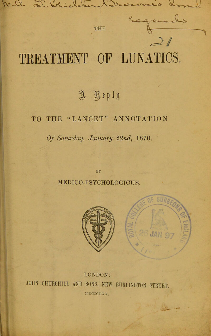 VvJBL THE TREATMENT OF Ji/ LUNATICS. % TO THE “LANCET” ANNOTATION Of Saturday, January ‘l^lnd, 1870. BY MEDICO-PSYCHOLOGICUS. LONDON: JOHN CHURCHILL AND SONS, NEW BURLINGTON STREET. If DCCCLXX.